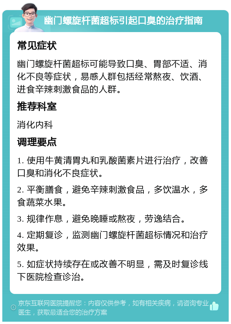 幽门螺旋杆菌超标引起口臭的治疗指南 常见症状 幽门螺旋杆菌超标可能导致口臭、胃部不适、消化不良等症状，易感人群包括经常熬夜、饮酒、进食辛辣刺激食品的人群。 推荐科室 消化内科 调理要点 1. 使用牛黄清胃丸和乳酸菌素片进行治疗，改善口臭和消化不良症状。 2. 平衡膳食，避免辛辣刺激食品，多饮温水，多食蔬菜水果。 3. 规律作息，避免晚睡或熬夜，劳逸结合。 4. 定期复诊，监测幽门螺旋杆菌超标情况和治疗效果。 5. 如症状持续存在或改善不明显，需及时复诊线下医院检查诊治。