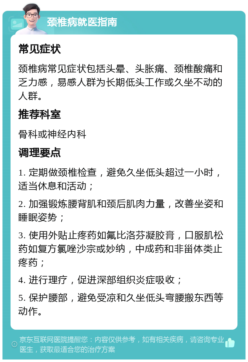 颈椎病就医指南 常见症状 颈椎病常见症状包括头晕、头胀痛、颈椎酸痛和乏力感，易感人群为长期低头工作或久坐不动的人群。 推荐科室 骨科或神经内科 调理要点 1. 定期做颈椎检查，避免久坐低头超过一小时，适当休息和活动； 2. 加强锻炼腰背肌和颈后肌肉力量，改善坐姿和睡眠姿势； 3. 使用外贴止疼药如氟比洛芬凝胶膏，口服肌松药如复方氯唑沙宗或妙纳，中成药和非甾体类止疼药； 4. 进行理疗，促进深部组织炎症吸收； 5. 保护腰部，避免受凉和久坐低头弯腰搬东西等动作。