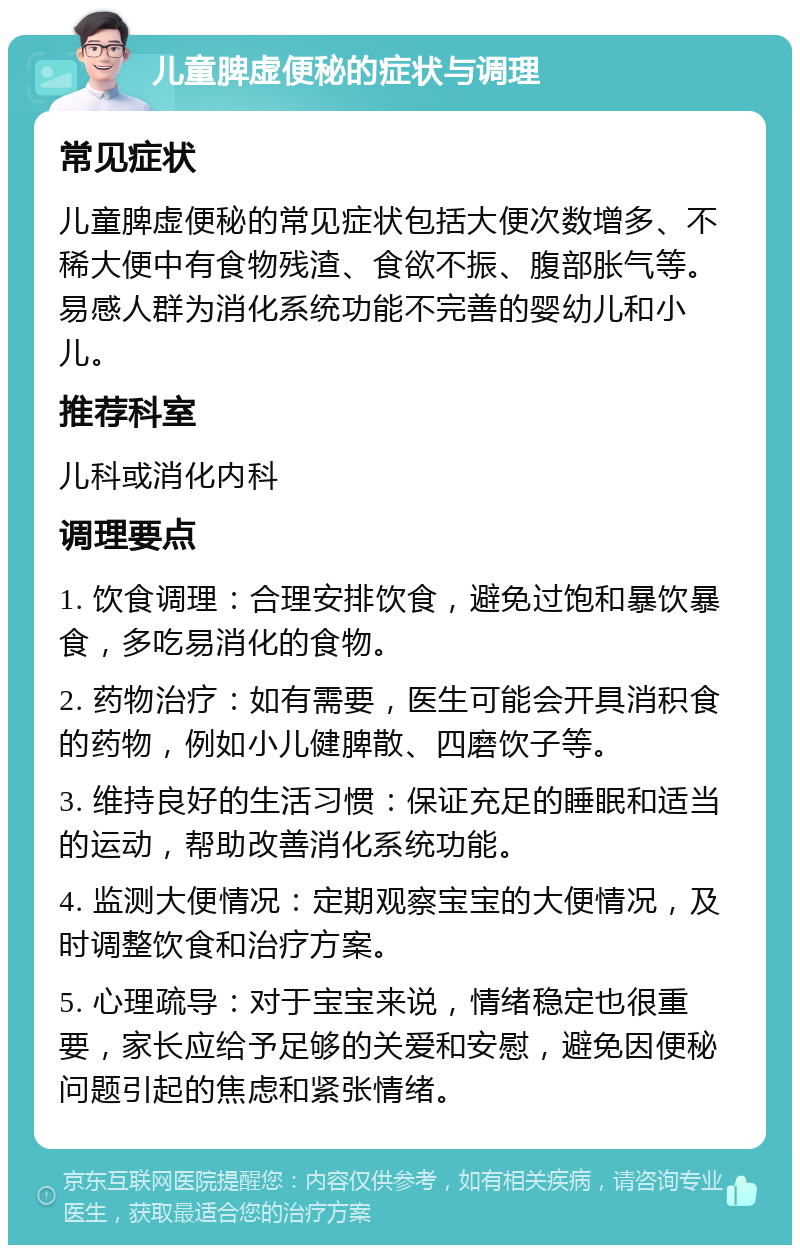 儿童脾虚便秘的症状与调理 常见症状 儿童脾虚便秘的常见症状包括大便次数增多、不稀大便中有食物残渣、食欲不振、腹部胀气等。易感人群为消化系统功能不完善的婴幼儿和小儿。 推荐科室 儿科或消化内科 调理要点 1. 饮食调理：合理安排饮食，避免过饱和暴饮暴食，多吃易消化的食物。 2. 药物治疗：如有需要，医生可能会开具消积食的药物，例如小儿健脾散、四磨饮子等。 3. 维持良好的生活习惯：保证充足的睡眠和适当的运动，帮助改善消化系统功能。 4. 监测大便情况：定期观察宝宝的大便情况，及时调整饮食和治疗方案。 5. 心理疏导：对于宝宝来说，情绪稳定也很重要，家长应给予足够的关爱和安慰，避免因便秘问题引起的焦虑和紧张情绪。