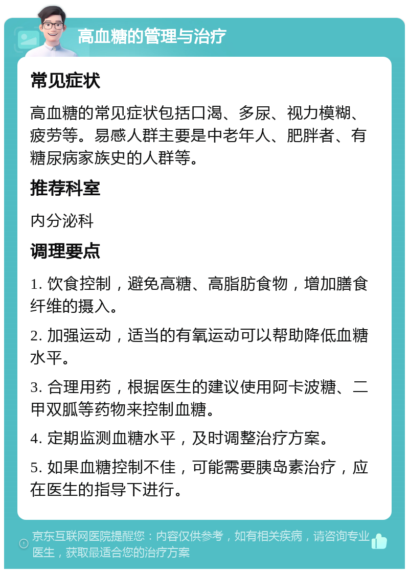 高血糖的管理与治疗 常见症状 高血糖的常见症状包括口渴、多尿、视力模糊、疲劳等。易感人群主要是中老年人、肥胖者、有糖尿病家族史的人群等。 推荐科室 内分泌科 调理要点 1. 饮食控制，避免高糖、高脂肪食物，增加膳食纤维的摄入。 2. 加强运动，适当的有氧运动可以帮助降低血糖水平。 3. 合理用药，根据医生的建议使用阿卡波糖、二甲双胍等药物来控制血糖。 4. 定期监测血糖水平，及时调整治疗方案。 5. 如果血糖控制不佳，可能需要胰岛素治疗，应在医生的指导下进行。