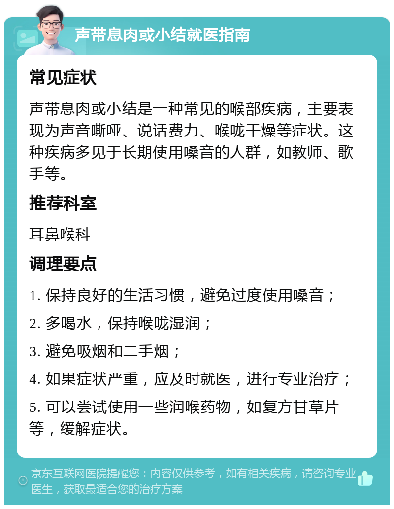 声带息肉或小结就医指南 常见症状 声带息肉或小结是一种常见的喉部疾病，主要表现为声音嘶哑、说话费力、喉咙干燥等症状。这种疾病多见于长期使用嗓音的人群，如教师、歌手等。 推荐科室 耳鼻喉科 调理要点 1. 保持良好的生活习惯，避免过度使用嗓音； 2. 多喝水，保持喉咙湿润； 3. 避免吸烟和二手烟； 4. 如果症状严重，应及时就医，进行专业治疗； 5. 可以尝试使用一些润喉药物，如复方甘草片等，缓解症状。