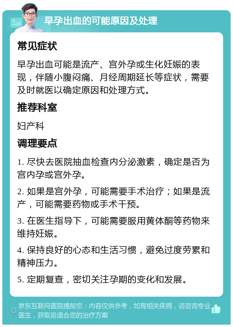 早孕出血的可能原因及处理 常见症状 早孕出血可能是流产、宫外孕或生化妊娠的表现，伴随小腹闷痛、月经周期延长等症状，需要及时就医以确定原因和处理方式。 推荐科室 妇产科 调理要点 1. 尽快去医院抽血检查内分泌激素，确定是否为宫内孕或宫外孕。 2. 如果是宫外孕，可能需要手术治疗；如果是流产，可能需要药物或手术干预。 3. 在医生指导下，可能需要服用黄体酮等药物来维持妊娠。 4. 保持良好的心态和生活习惯，避免过度劳累和精神压力。 5. 定期复查，密切关注孕期的变化和发展。