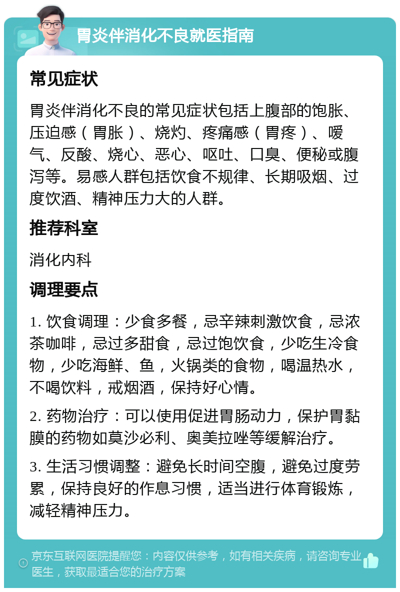 胃炎伴消化不良就医指南 常见症状 胃炎伴消化不良的常见症状包括上腹部的饱胀、压迫感（胃胀）、烧灼、疼痛感（胃疼）、嗳气、反酸、烧心、恶心、呕吐、口臭、便秘或腹泻等。易感人群包括饮食不规律、长期吸烟、过度饮酒、精神压力大的人群。 推荐科室 消化内科 调理要点 1. 饮食调理：少食多餐，忌辛辣刺激饮食，忌浓茶咖啡，忌过多甜食，忌过饱饮食，少吃生冷食物，少吃海鲜、鱼，火锅类的食物，喝温热水，不喝饮料，戒烟酒，保持好心情。 2. 药物治疗：可以使用促进胃肠动力，保护胃黏膜的药物如莫沙必利、奥美拉唑等缓解治疗。 3. 生活习惯调整：避免长时间空腹，避免过度劳累，保持良好的作息习惯，适当进行体育锻炼，减轻精神压力。