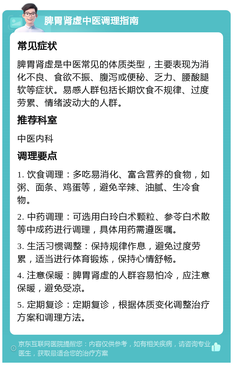 脾胃肾虚中医调理指南 常见症状 脾胃肾虚是中医常见的体质类型，主要表现为消化不良、食欲不振、腹泻或便秘、乏力、腰酸腿软等症状。易感人群包括长期饮食不规律、过度劳累、情绪波动大的人群。 推荐科室 中医内科 调理要点 1. 饮食调理：多吃易消化、富含营养的食物，如粥、面条、鸡蛋等，避免辛辣、油腻、生冷食物。 2. 中药调理：可选用白玲白术颗粒、参苓白术散等中成药进行调理，具体用药需遵医嘱。 3. 生活习惯调整：保持规律作息，避免过度劳累，适当进行体育锻炼，保持心情舒畅。 4. 注意保暖：脾胃肾虚的人群容易怕冷，应注意保暖，避免受凉。 5. 定期复诊：定期复诊，根据体质变化调整治疗方案和调理方法。