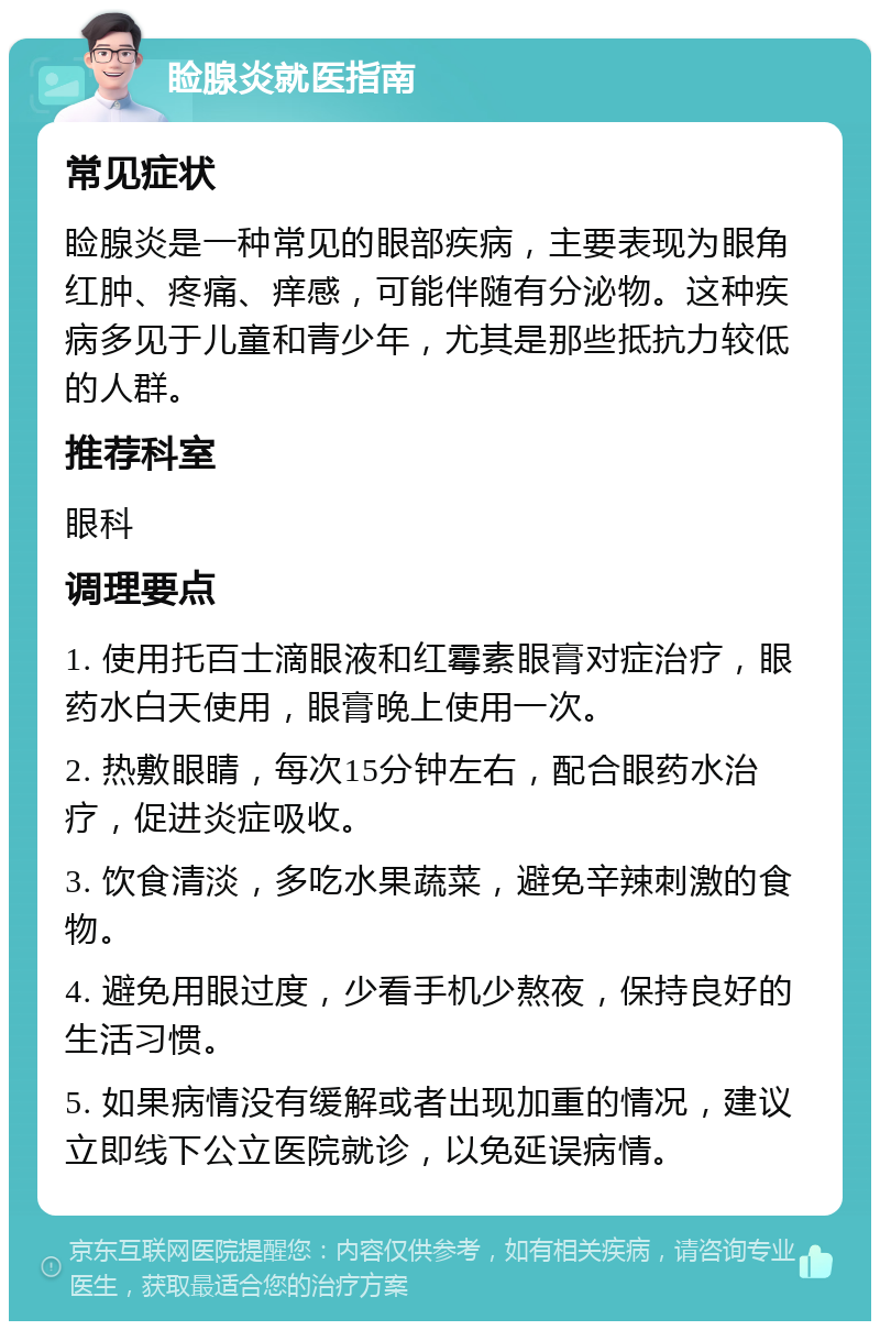 睑腺炎就医指南 常见症状 睑腺炎是一种常见的眼部疾病，主要表现为眼角红肿、疼痛、痒感，可能伴随有分泌物。这种疾病多见于儿童和青少年，尤其是那些抵抗力较低的人群。 推荐科室 眼科 调理要点 1. 使用托百士滴眼液和红霉素眼膏对症治疗，眼药水白天使用，眼膏晚上使用一次。 2. 热敷眼睛，每次15分钟左右，配合眼药水治疗，促进炎症吸收。 3. 饮食清淡，多吃水果蔬菜，避免辛辣刺激的食物。 4. 避免用眼过度，少看手机少熬夜，保持良好的生活习惯。 5. 如果病情没有缓解或者出现加重的情况，建议立即线下公立医院就诊，以免延误病情。