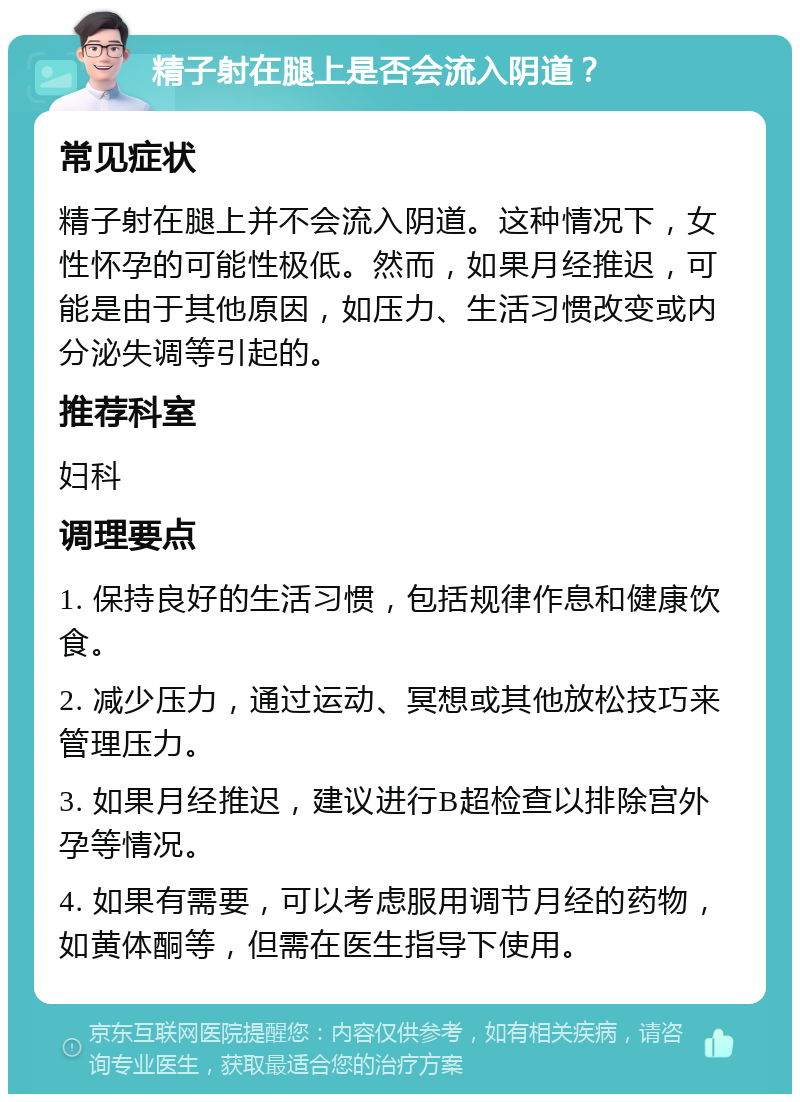 精子射在腿上是否会流入阴道？ 常见症状 精子射在腿上并不会流入阴道。这种情况下，女性怀孕的可能性极低。然而，如果月经推迟，可能是由于其他原因，如压力、生活习惯改变或内分泌失调等引起的。 推荐科室 妇科 调理要点 1. 保持良好的生活习惯，包括规律作息和健康饮食。 2. 减少压力，通过运动、冥想或其他放松技巧来管理压力。 3. 如果月经推迟，建议进行B超检查以排除宫外孕等情况。 4. 如果有需要，可以考虑服用调节月经的药物，如黄体酮等，但需在医生指导下使用。