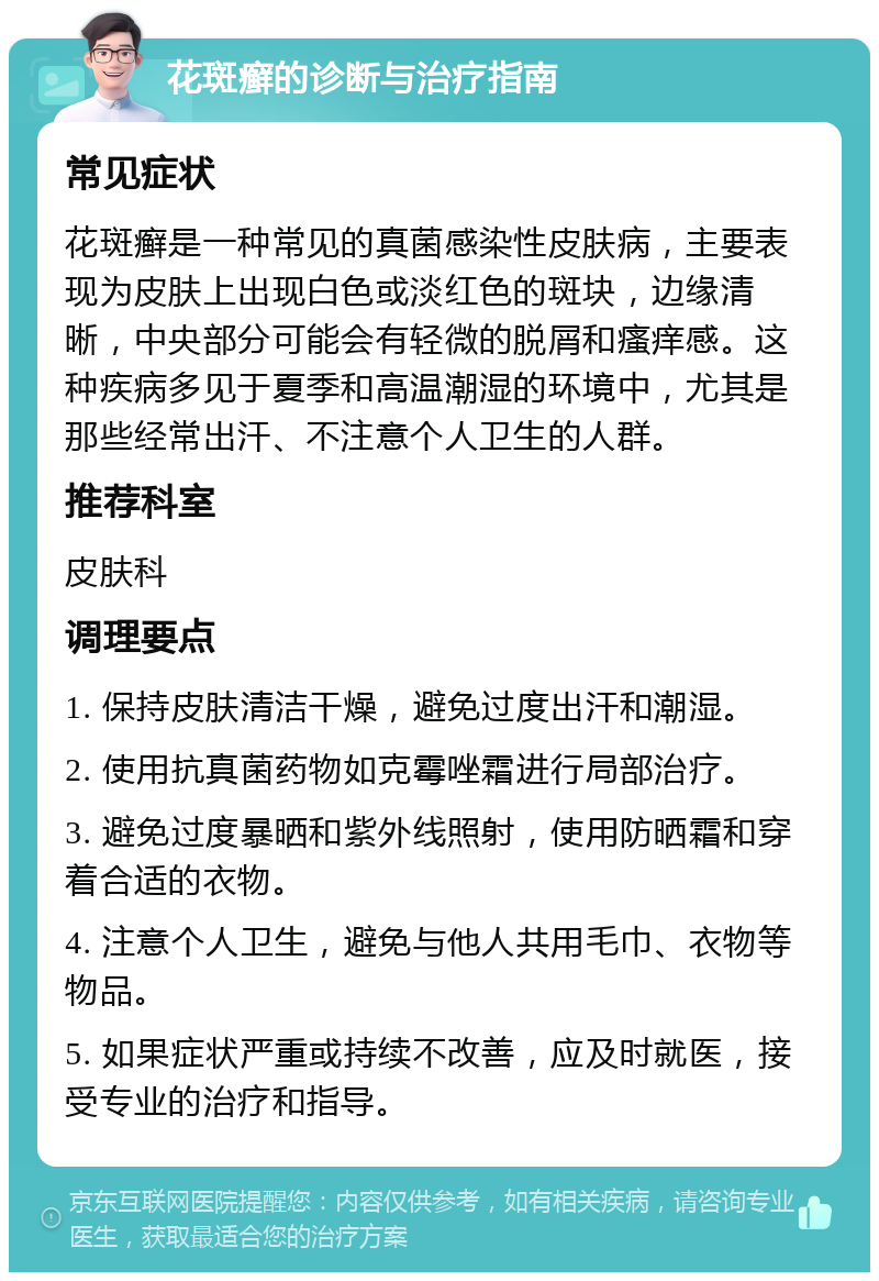 花斑癣的诊断与治疗指南 常见症状 花斑癣是一种常见的真菌感染性皮肤病，主要表现为皮肤上出现白色或淡红色的斑块，边缘清晰，中央部分可能会有轻微的脱屑和瘙痒感。这种疾病多见于夏季和高温潮湿的环境中，尤其是那些经常出汗、不注意个人卫生的人群。 推荐科室 皮肤科 调理要点 1. 保持皮肤清洁干燥，避免过度出汗和潮湿。 2. 使用抗真菌药物如克霉唑霜进行局部治疗。 3. 避免过度暴晒和紫外线照射，使用防晒霜和穿着合适的衣物。 4. 注意个人卫生，避免与他人共用毛巾、衣物等物品。 5. 如果症状严重或持续不改善，应及时就医，接受专业的治疗和指导。