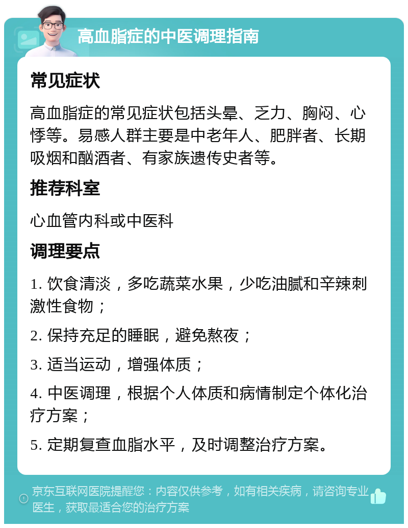 高血脂症的中医调理指南 常见症状 高血脂症的常见症状包括头晕、乏力、胸闷、心悸等。易感人群主要是中老年人、肥胖者、长期吸烟和酗酒者、有家族遗传史者等。 推荐科室 心血管内科或中医科 调理要点 1. 饮食清淡，多吃蔬菜水果，少吃油腻和辛辣刺激性食物； 2. 保持充足的睡眠，避免熬夜； 3. 适当运动，增强体质； 4. 中医调理，根据个人体质和病情制定个体化治疗方案； 5. 定期复查血脂水平，及时调整治疗方案。