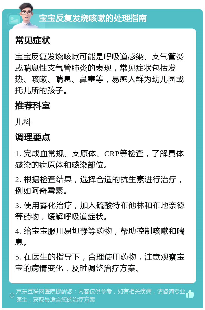 宝宝反复发烧咳嗽的处理指南 常见症状 宝宝反复发烧咳嗽可能是呼吸道感染、支气管炎或喘息性支气管肺炎的表现，常见症状包括发热、咳嗽、喘息、鼻塞等，易感人群为幼儿园或托儿所的孩子。 推荐科室 儿科 调理要点 1. 完成血常规、支原体、CRP等检查，了解具体感染的病原体和感染部位。 2. 根据检查结果，选择合适的抗生素进行治疗，例如阿奇霉素。 3. 使用雾化治疗，加入硫酸特布他林和布地奈德等药物，缓解呼吸道症状。 4. 给宝宝服用易坦静等药物，帮助控制咳嗽和喘息。 5. 在医生的指导下，合理使用药物，注意观察宝宝的病情变化，及时调整治疗方案。