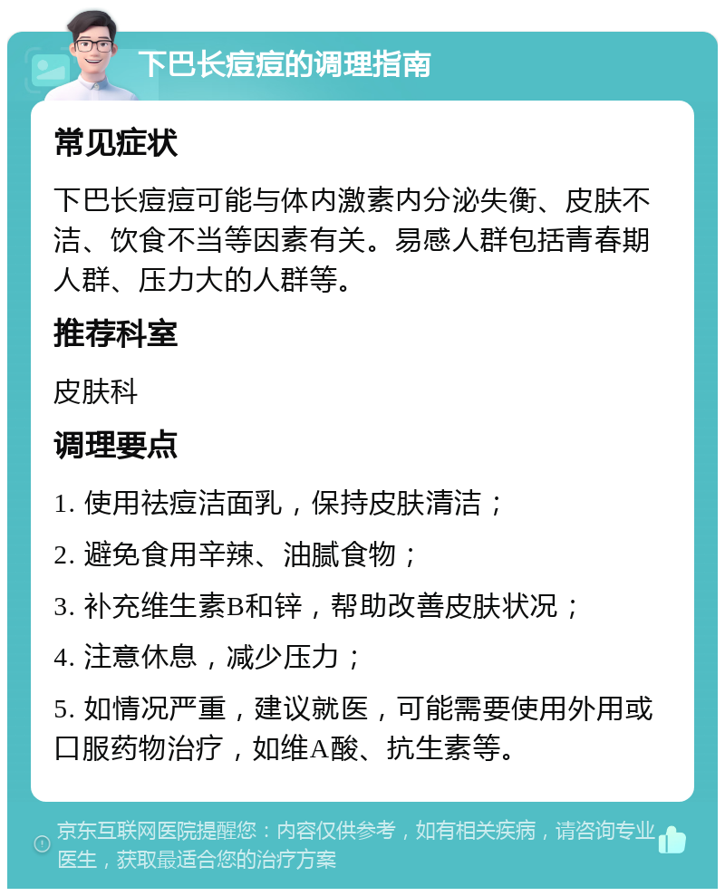 下巴长痘痘的调理指南 常见症状 下巴长痘痘可能与体内激素内分泌失衡、皮肤不洁、饮食不当等因素有关。易感人群包括青春期人群、压力大的人群等。 推荐科室 皮肤科 调理要点 1. 使用祛痘洁面乳，保持皮肤清洁； 2. 避免食用辛辣、油腻食物； 3. 补充维生素B和锌，帮助改善皮肤状况； 4. 注意休息，减少压力； 5. 如情况严重，建议就医，可能需要使用外用或口服药物治疗，如维A酸、抗生素等。