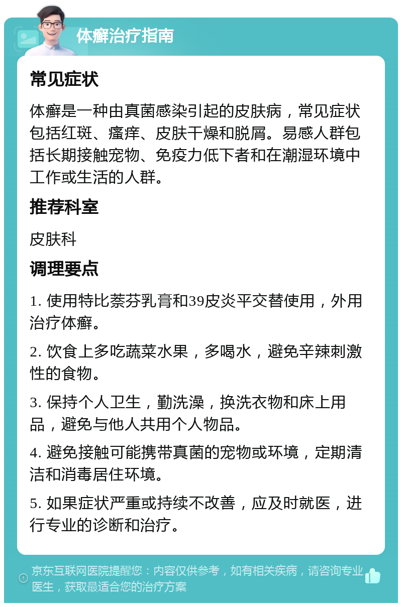 体癣治疗指南 常见症状 体癣是一种由真菌感染引起的皮肤病，常见症状包括红斑、瘙痒、皮肤干燥和脱屑。易感人群包括长期接触宠物、免疫力低下者和在潮湿环境中工作或生活的人群。 推荐科室 皮肤科 调理要点 1. 使用特比萘芬乳膏和39皮炎平交替使用，外用治疗体癣。 2. 饮食上多吃蔬菜水果，多喝水，避免辛辣刺激性的食物。 3. 保持个人卫生，勤洗澡，换洗衣物和床上用品，避免与他人共用个人物品。 4. 避免接触可能携带真菌的宠物或环境，定期清洁和消毒居住环境。 5. 如果症状严重或持续不改善，应及时就医，进行专业的诊断和治疗。