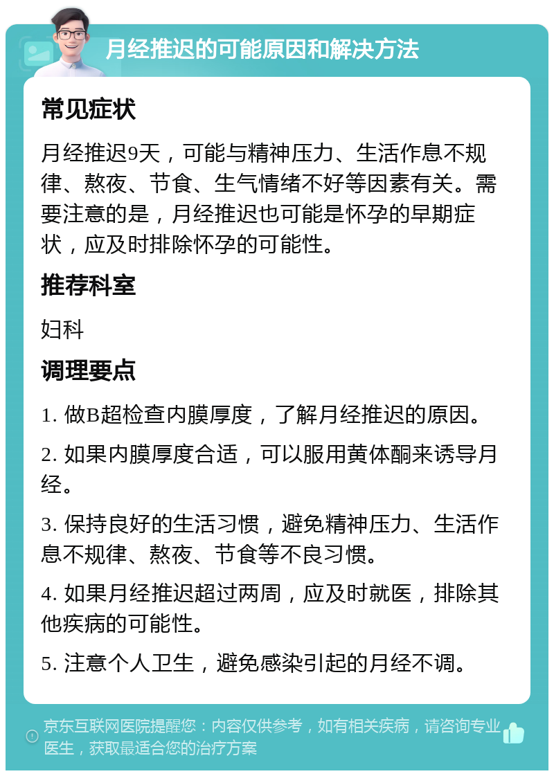 月经推迟的可能原因和解决方法 常见症状 月经推迟9天，可能与精神压力、生活作息不规律、熬夜、节食、生气情绪不好等因素有关。需要注意的是，月经推迟也可能是怀孕的早期症状，应及时排除怀孕的可能性。 推荐科室 妇科 调理要点 1. 做B超检查内膜厚度，了解月经推迟的原因。 2. 如果内膜厚度合适，可以服用黄体酮来诱导月经。 3. 保持良好的生活习惯，避免精神压力、生活作息不规律、熬夜、节食等不良习惯。 4. 如果月经推迟超过两周，应及时就医，排除其他疾病的可能性。 5. 注意个人卫生，避免感染引起的月经不调。