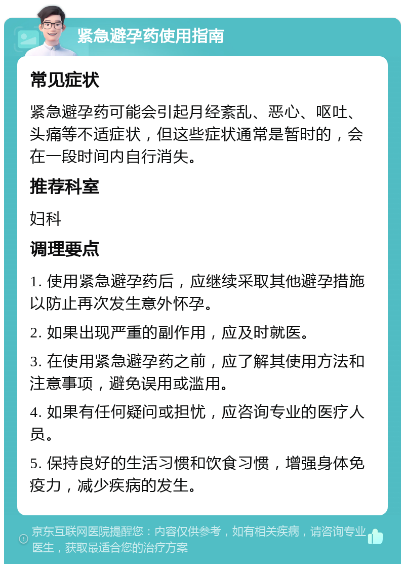 紧急避孕药使用指南 常见症状 紧急避孕药可能会引起月经紊乱、恶心、呕吐、头痛等不适症状，但这些症状通常是暂时的，会在一段时间内自行消失。 推荐科室 妇科 调理要点 1. 使用紧急避孕药后，应继续采取其他避孕措施以防止再次发生意外怀孕。 2. 如果出现严重的副作用，应及时就医。 3. 在使用紧急避孕药之前，应了解其使用方法和注意事项，避免误用或滥用。 4. 如果有任何疑问或担忧，应咨询专业的医疗人员。 5. 保持良好的生活习惯和饮食习惯，增强身体免疫力，减少疾病的发生。