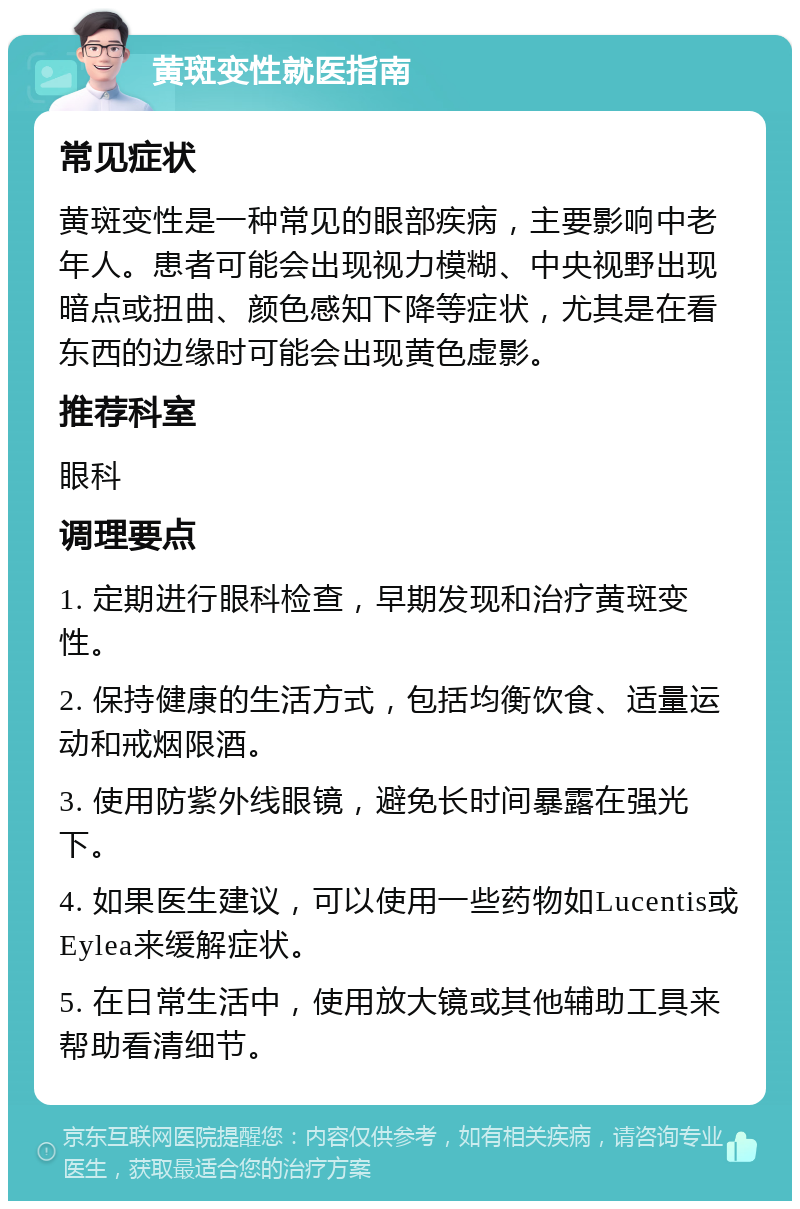 黄斑变性就医指南 常见症状 黄斑变性是一种常见的眼部疾病，主要影响中老年人。患者可能会出现视力模糊、中央视野出现暗点或扭曲、颜色感知下降等症状，尤其是在看东西的边缘时可能会出现黄色虚影。 推荐科室 眼科 调理要点 1. 定期进行眼科检查，早期发现和治疗黄斑变性。 2. 保持健康的生活方式，包括均衡饮食、适量运动和戒烟限酒。 3. 使用防紫外线眼镜，避免长时间暴露在强光下。 4. 如果医生建议，可以使用一些药物如Lucentis或Eylea来缓解症状。 5. 在日常生活中，使用放大镜或其他辅助工具来帮助看清细节。