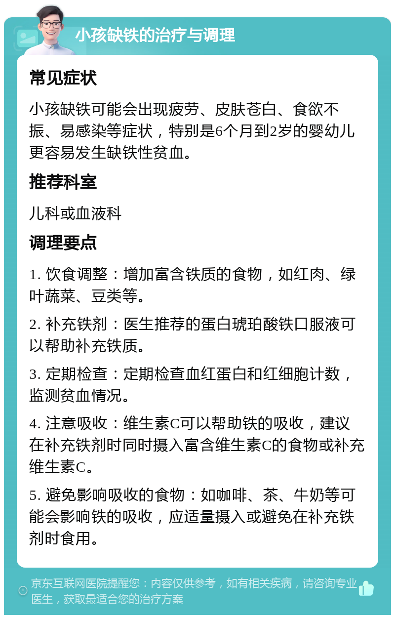 小孩缺铁的治疗与调理 常见症状 小孩缺铁可能会出现疲劳、皮肤苍白、食欲不振、易感染等症状，特别是6个月到2岁的婴幼儿更容易发生缺铁性贫血。 推荐科室 儿科或血液科 调理要点 1. 饮食调整：增加富含铁质的食物，如红肉、绿叶蔬菜、豆类等。 2. 补充铁剂：医生推荐的蛋白琥珀酸铁口服液可以帮助补充铁质。 3. 定期检查：定期检查血红蛋白和红细胞计数，监测贫血情况。 4. 注意吸收：维生素C可以帮助铁的吸收，建议在补充铁剂时同时摄入富含维生素C的食物或补充维生素C。 5. 避免影响吸收的食物：如咖啡、茶、牛奶等可能会影响铁的吸收，应适量摄入或避免在补充铁剂时食用。