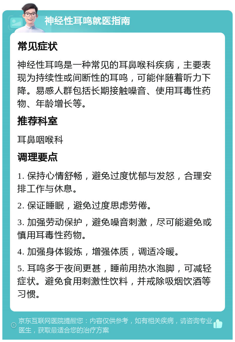 神经性耳鸣就医指南 常见症状 神经性耳鸣是一种常见的耳鼻喉科疾病，主要表现为持续性或间断性的耳鸣，可能伴随着听力下降。易感人群包括长期接触噪音、使用耳毒性药物、年龄增长等。 推荐科室 耳鼻咽喉科 调理要点 1. 保持心情舒畅，避免过度忧郁与发怒，合理安排工作与休息。 2. 保证睡眠，避免过度思虑劳倦。 3. 加强劳动保护，避免噪音刺激，尽可能避免或慎用耳毒性药物。 4. 加强身体锻炼，增强体质，调适冷暖。 5. 耳鸣多于夜间更甚，睡前用热水泡脚，可减轻症状。避免食用刺激性饮料，并戒除吸烟饮酒等习惯。