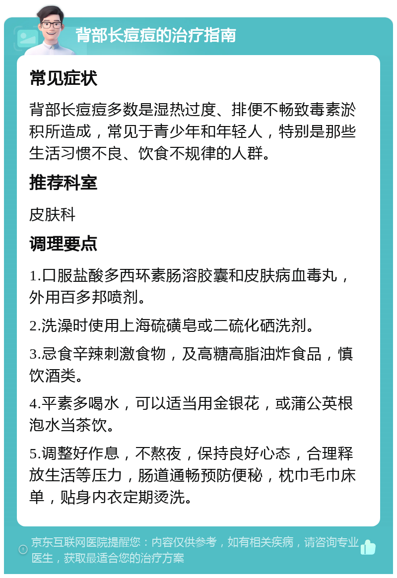 背部长痘痘的治疗指南 常见症状 背部长痘痘多数是湿热过度、排便不畅致毒素淤积所造成，常见于青少年和年轻人，特别是那些生活习惯不良、饮食不规律的人群。 推荐科室 皮肤科 调理要点 1.口服盐酸多西环素肠溶胶囊和皮肤病血毒丸，外用百多邦喷剂。 2.洗澡时使用上海硫磺皂或二硫化硒洗剂。 3.忌食辛辣刺激食物，及高糖高脂油炸食品，慎饮酒类。 4.平素多喝水，可以适当用金银花，或蒲公英根泡水当茶饮。 5.调整好作息，不熬夜，保持良好心态，合理释放生活等压力，肠道通畅预防便秘，枕巾毛巾床单，贴身内衣定期烫洗。