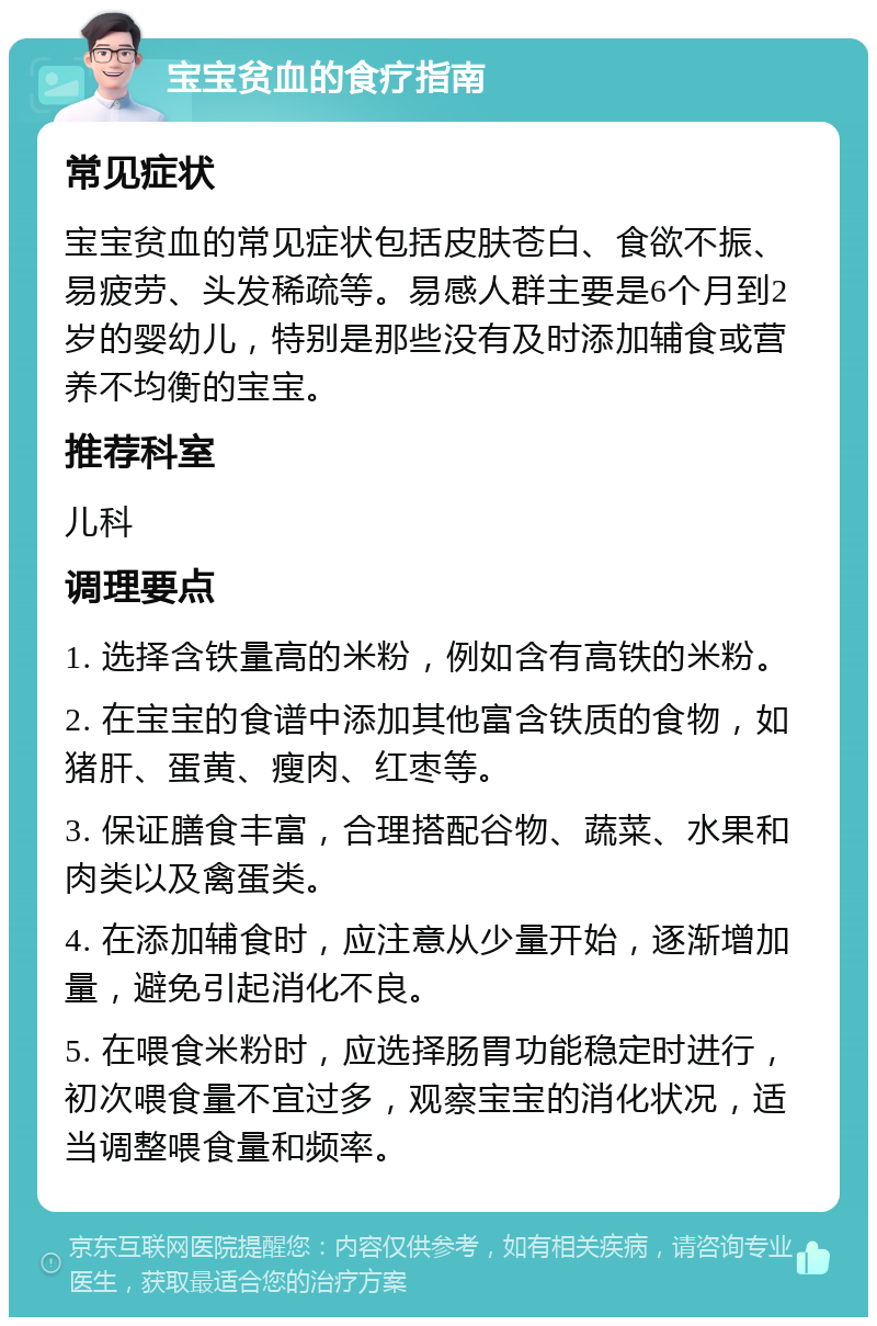 宝宝贫血的食疗指南 常见症状 宝宝贫血的常见症状包括皮肤苍白、食欲不振、易疲劳、头发稀疏等。易感人群主要是6个月到2岁的婴幼儿，特别是那些没有及时添加辅食或营养不均衡的宝宝。 推荐科室 儿科 调理要点 1. 选择含铁量高的米粉，例如含有高铁的米粉。 2. 在宝宝的食谱中添加其他富含铁质的食物，如猪肝、蛋黄、瘦肉、红枣等。 3. 保证膳食丰富，合理搭配谷物、蔬菜、水果和肉类以及禽蛋类。 4. 在添加辅食时，应注意从少量开始，逐渐增加量，避免引起消化不良。 5. 在喂食米粉时，应选择肠胃功能稳定时进行，初次喂食量不宜过多，观察宝宝的消化状况，适当调整喂食量和频率。