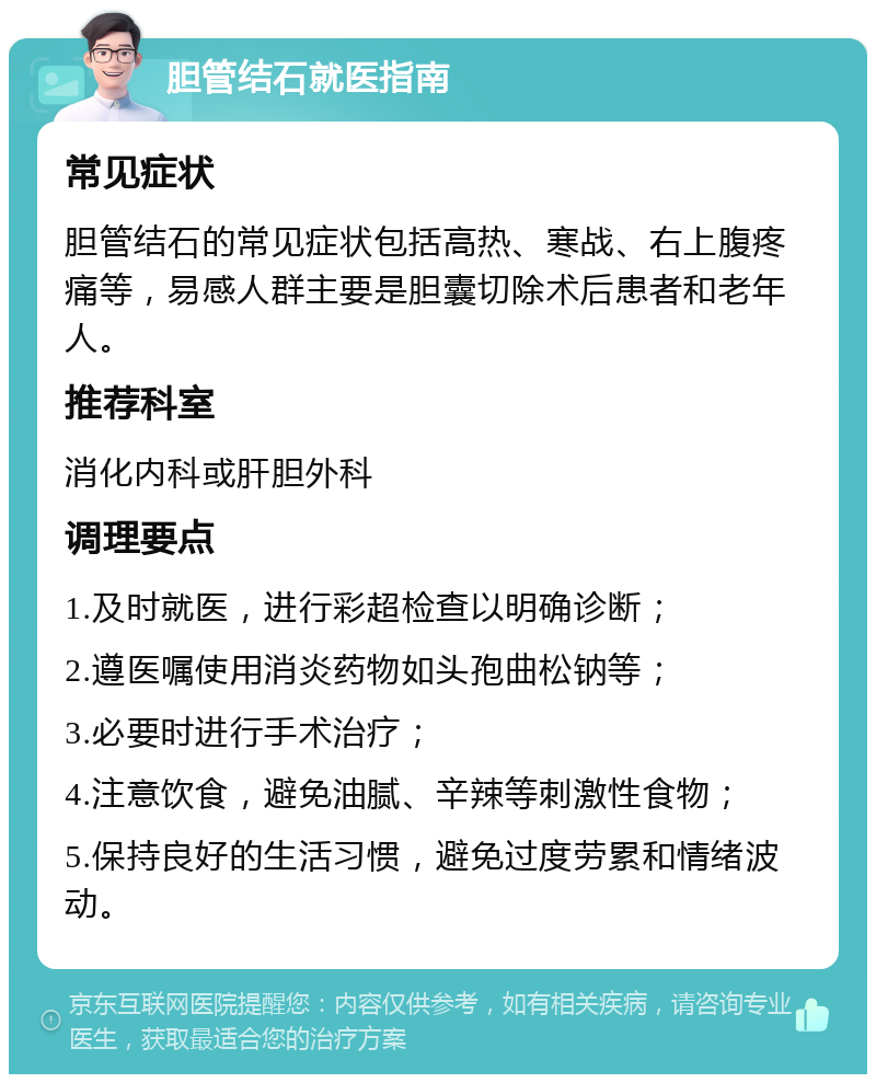 胆管结石就医指南 常见症状 胆管结石的常见症状包括高热、寒战、右上腹疼痛等，易感人群主要是胆囊切除术后患者和老年人。 推荐科室 消化内科或肝胆外科 调理要点 1.及时就医，进行彩超检查以明确诊断； 2.遵医嘱使用消炎药物如头孢曲松钠等； 3.必要时进行手术治疗； 4.注意饮食，避免油腻、辛辣等刺激性食物； 5.保持良好的生活习惯，避免过度劳累和情绪波动。