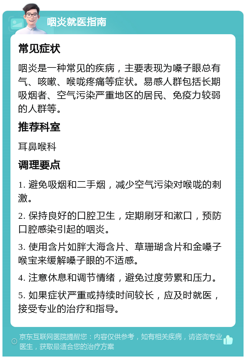 咽炎就医指南 常见症状 咽炎是一种常见的疾病，主要表现为嗓子眼总有气、咳嗽、喉咙疼痛等症状。易感人群包括长期吸烟者、空气污染严重地区的居民、免疫力较弱的人群等。 推荐科室 耳鼻喉科 调理要点 1. 避免吸烟和二手烟，减少空气污染对喉咙的刺激。 2. 保持良好的口腔卫生，定期刷牙和漱口，预防口腔感染引起的咽炎。 3. 使用含片如胖大海含片、草珊瑚含片和金嗓子喉宝来缓解嗓子眼的不适感。 4. 注意休息和调节情绪，避免过度劳累和压力。 5. 如果症状严重或持续时间较长，应及时就医，接受专业的治疗和指导。