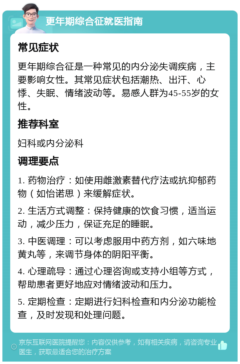 更年期综合征就医指南 常见症状 更年期综合征是一种常见的内分泌失调疾病，主要影响女性。其常见症状包括潮热、出汗、心悸、失眠、情绪波动等。易感人群为45-55岁的女性。 推荐科室 妇科或内分泌科 调理要点 1. 药物治疗：如使用雌激素替代疗法或抗抑郁药物（如怡诺思）来缓解症状。 2. 生活方式调整：保持健康的饮食习惯，适当运动，减少压力，保证充足的睡眠。 3. 中医调理：可以考虑服用中药方剂，如六味地黄丸等，来调节身体的阴阳平衡。 4. 心理疏导：通过心理咨询或支持小组等方式，帮助患者更好地应对情绪波动和压力。 5. 定期检查：定期进行妇科检查和内分泌功能检查，及时发现和处理问题。