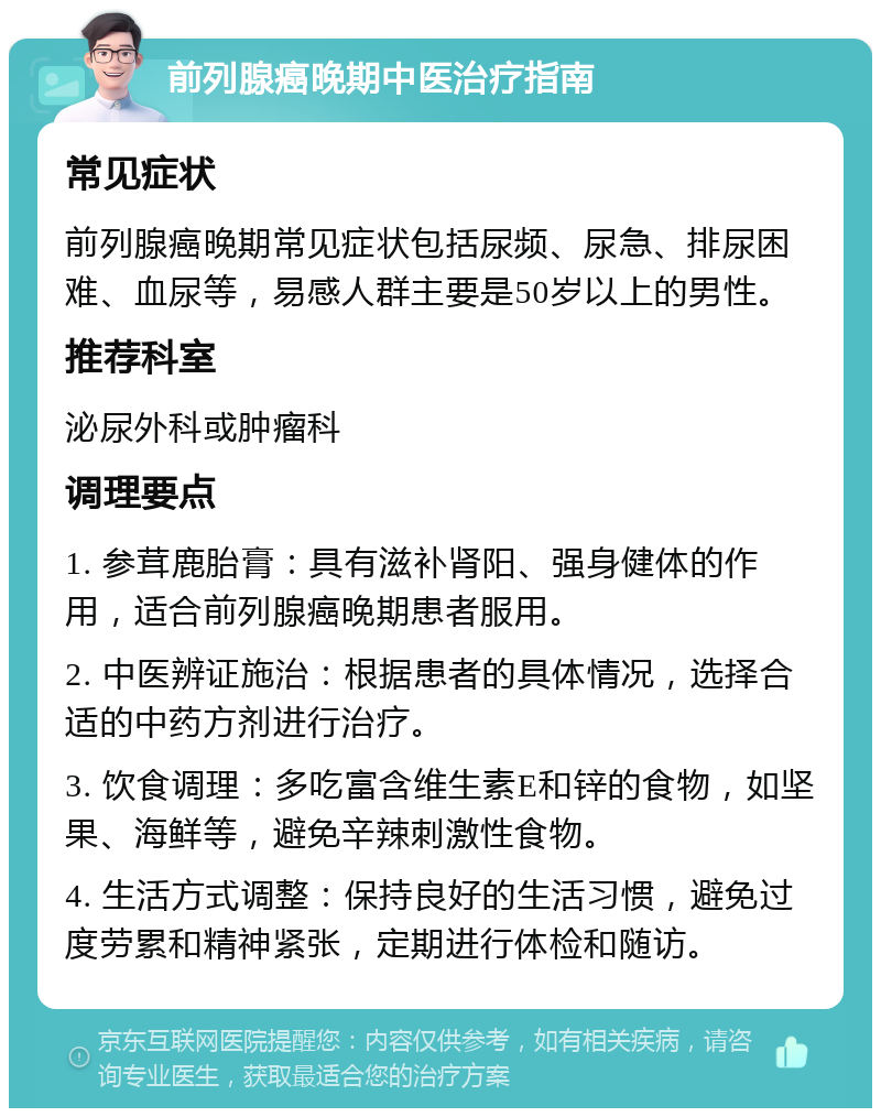 前列腺癌晚期中医治疗指南 常见症状 前列腺癌晚期常见症状包括尿频、尿急、排尿困难、血尿等，易感人群主要是50岁以上的男性。 推荐科室 泌尿外科或肿瘤科 调理要点 1. 参茸鹿胎膏：具有滋补肾阳、强身健体的作用，适合前列腺癌晚期患者服用。 2. 中医辨证施治：根据患者的具体情况，选择合适的中药方剂进行治疗。 3. 饮食调理：多吃富含维生素E和锌的食物，如坚果、海鲜等，避免辛辣刺激性食物。 4. 生活方式调整：保持良好的生活习惯，避免过度劳累和精神紧张，定期进行体检和随访。