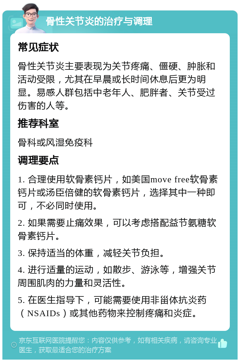 骨性关节炎的治疗与调理 常见症状 骨性关节炎主要表现为关节疼痛、僵硬、肿胀和活动受限，尤其在早晨或长时间休息后更为明显。易感人群包括中老年人、肥胖者、关节受过伤害的人等。 推荐科室 骨科或风湿免疫科 调理要点 1. 合理使用软骨素钙片，如美国move free软骨素钙片或汤臣倍健的软骨素钙片，选择其中一种即可，不必同时使用。 2. 如果需要止痛效果，可以考虑搭配益节氨糖软骨素钙片。 3. 保持适当的体重，减轻关节负担。 4. 进行适量的运动，如散步、游泳等，增强关节周围肌肉的力量和灵活性。 5. 在医生指导下，可能需要使用非甾体抗炎药（NSAIDs）或其他药物来控制疼痛和炎症。