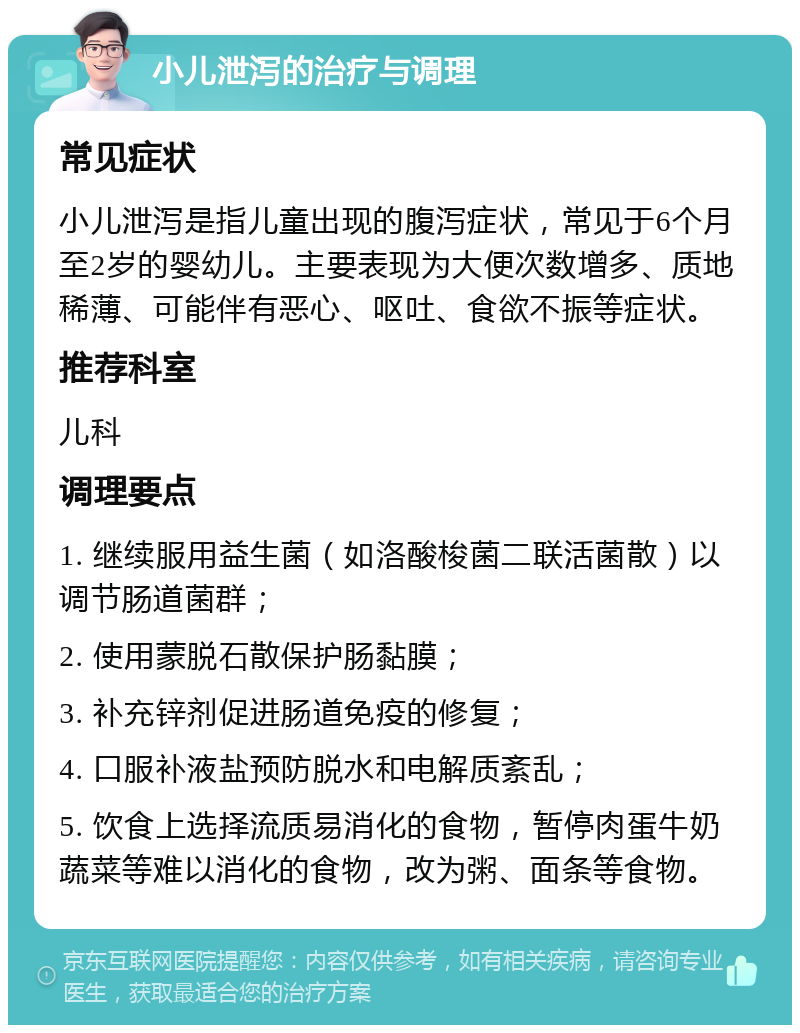 小儿泄泻的治疗与调理 常见症状 小儿泄泻是指儿童出现的腹泻症状，常见于6个月至2岁的婴幼儿。主要表现为大便次数增多、质地稀薄、可能伴有恶心、呕吐、食欲不振等症状。 推荐科室 儿科 调理要点 1. 继续服用益生菌（如洛酸梭菌二联活菌散）以调节肠道菌群； 2. 使用蒙脱石散保护肠黏膜； 3. 补充锌剂促进肠道免疫的修复； 4. 口服补液盐预防脱水和电解质紊乱； 5. 饮食上选择流质易消化的食物，暂停肉蛋牛奶蔬菜等难以消化的食物，改为粥、面条等食物。