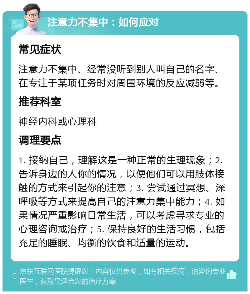 注意力不集中：如何应对 常见症状 注意力不集中、经常没听到别人叫自己的名字、在专注于某项任务时对周围环境的反应减弱等。 推荐科室 神经内科或心理科 调理要点 1. 接纳自己，理解这是一种正常的生理现象；2. 告诉身边的人你的情况，以便他们可以用肢体接触的方式来引起你的注意；3. 尝试通过冥想、深呼吸等方式来提高自己的注意力集中能力；4. 如果情况严重影响日常生活，可以考虑寻求专业的心理咨询或治疗；5. 保持良好的生活习惯，包括充足的睡眠、均衡的饮食和适量的运动。