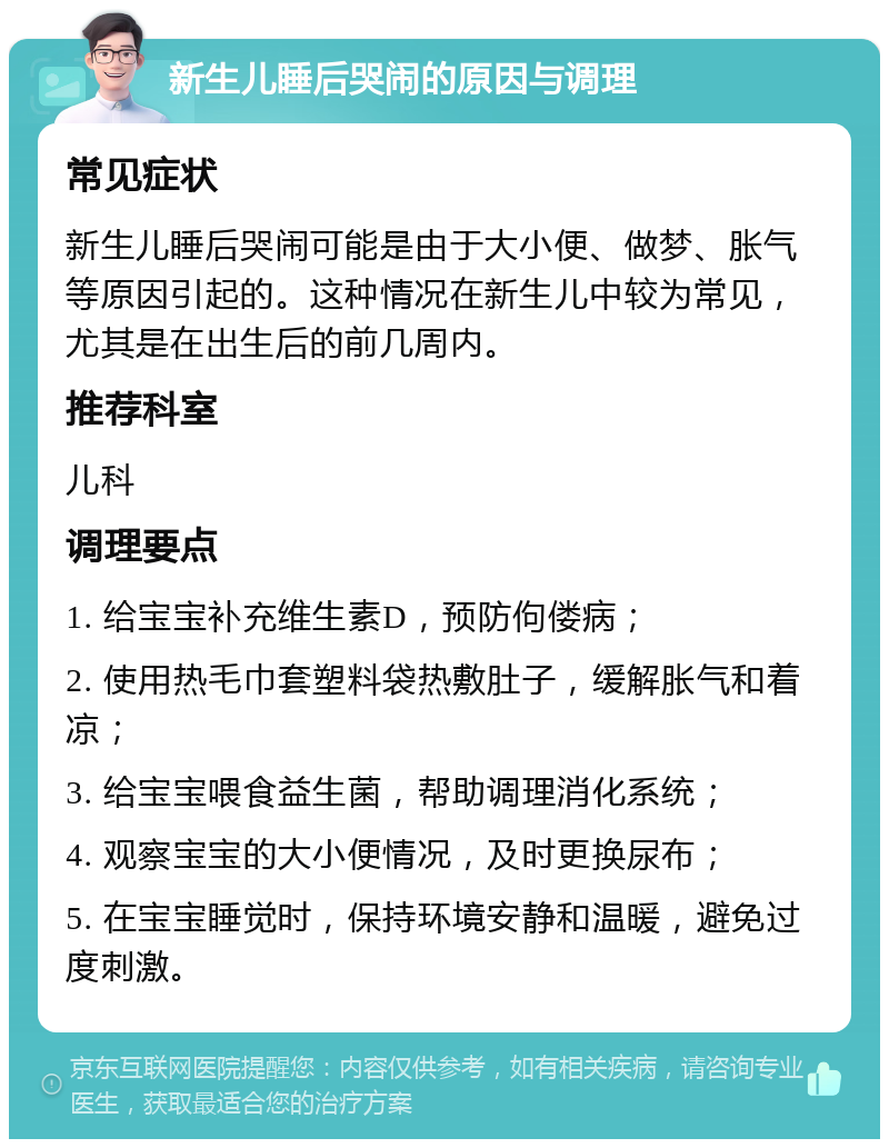 新生儿睡后哭闹的原因与调理 常见症状 新生儿睡后哭闹可能是由于大小便、做梦、胀气等原因引起的。这种情况在新生儿中较为常见，尤其是在出生后的前几周内。 推荐科室 儿科 调理要点 1. 给宝宝补充维生素D，预防佝偻病； 2. 使用热毛巾套塑料袋热敷肚子，缓解胀气和着凉； 3. 给宝宝喂食益生菌，帮助调理消化系统； 4. 观察宝宝的大小便情况，及时更换尿布； 5. 在宝宝睡觉时，保持环境安静和温暖，避免过度刺激。