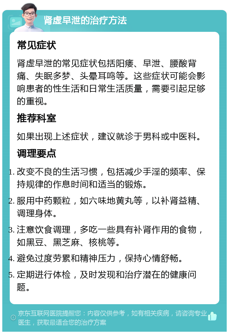 肾虚早泄的治疗方法 常见症状 肾虚早泄的常见症状包括阳痿、早泄、腰酸背痛、失眠多梦、头晕耳鸣等。这些症状可能会影响患者的性生活和日常生活质量，需要引起足够的重视。 推荐科室 如果出现上述症状，建议就诊于男科或中医科。 调理要点 改变不良的生活习惯，包括减少手淫的频率、保持规律的作息时间和适当的锻炼。 服用中药颗粒，如六味地黄丸等，以补肾益精、调理身体。 注意饮食调理，多吃一些具有补肾作用的食物，如黑豆、黑芝麻、核桃等。 避免过度劳累和精神压力，保持心情舒畅。 定期进行体检，及时发现和治疗潜在的健康问题。