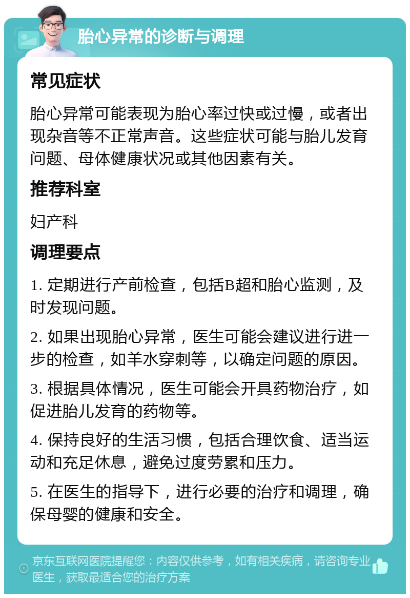 胎心异常的诊断与调理 常见症状 胎心异常可能表现为胎心率过快或过慢，或者出现杂音等不正常声音。这些症状可能与胎儿发育问题、母体健康状况或其他因素有关。 推荐科室 妇产科 调理要点 1. 定期进行产前检查，包括B超和胎心监测，及时发现问题。 2. 如果出现胎心异常，医生可能会建议进行进一步的检查，如羊水穿刺等，以确定问题的原因。 3. 根据具体情况，医生可能会开具药物治疗，如促进胎儿发育的药物等。 4. 保持良好的生活习惯，包括合理饮食、适当运动和充足休息，避免过度劳累和压力。 5. 在医生的指导下，进行必要的治疗和调理，确保母婴的健康和安全。