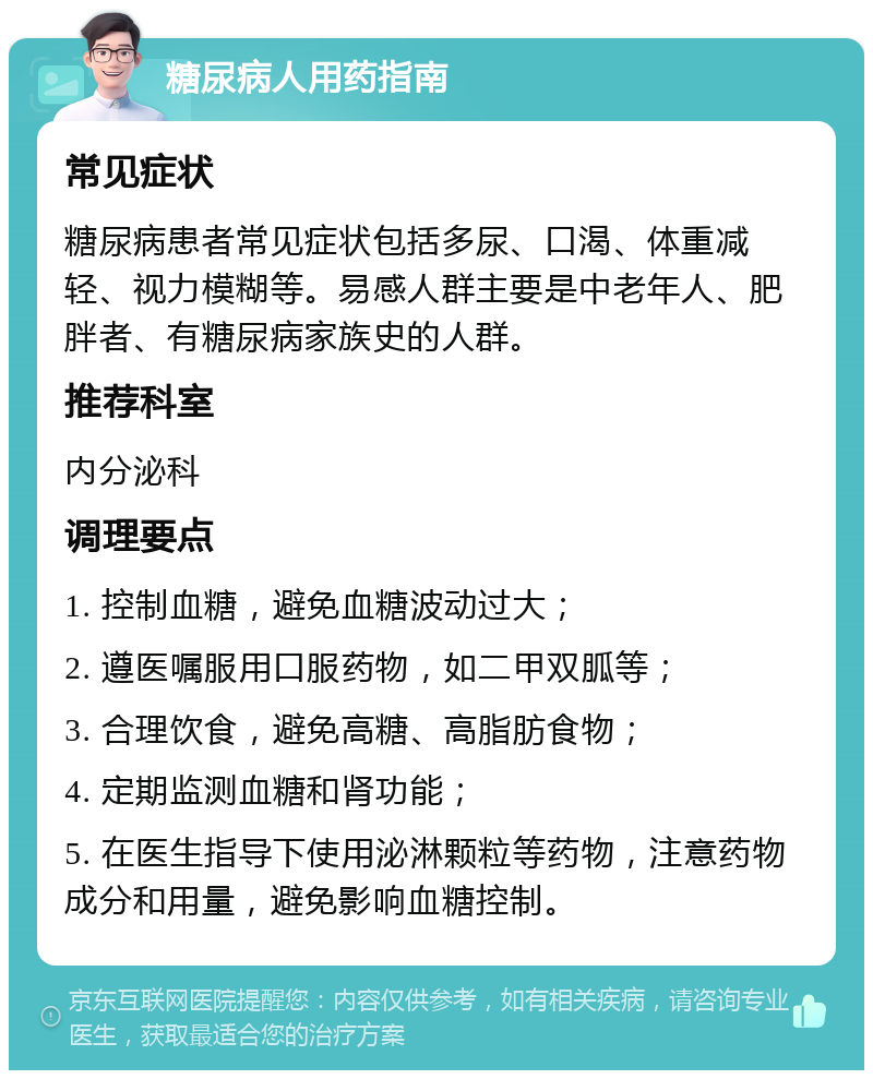 糖尿病人用药指南 常见症状 糖尿病患者常见症状包括多尿、口渴、体重减轻、视力模糊等。易感人群主要是中老年人、肥胖者、有糖尿病家族史的人群。 推荐科室 内分泌科 调理要点 1. 控制血糖，避免血糖波动过大； 2. 遵医嘱服用口服药物，如二甲双胍等； 3. 合理饮食，避免高糖、高脂肪食物； 4. 定期监测血糖和肾功能； 5. 在医生指导下使用泌淋颗粒等药物，注意药物成分和用量，避免影响血糖控制。