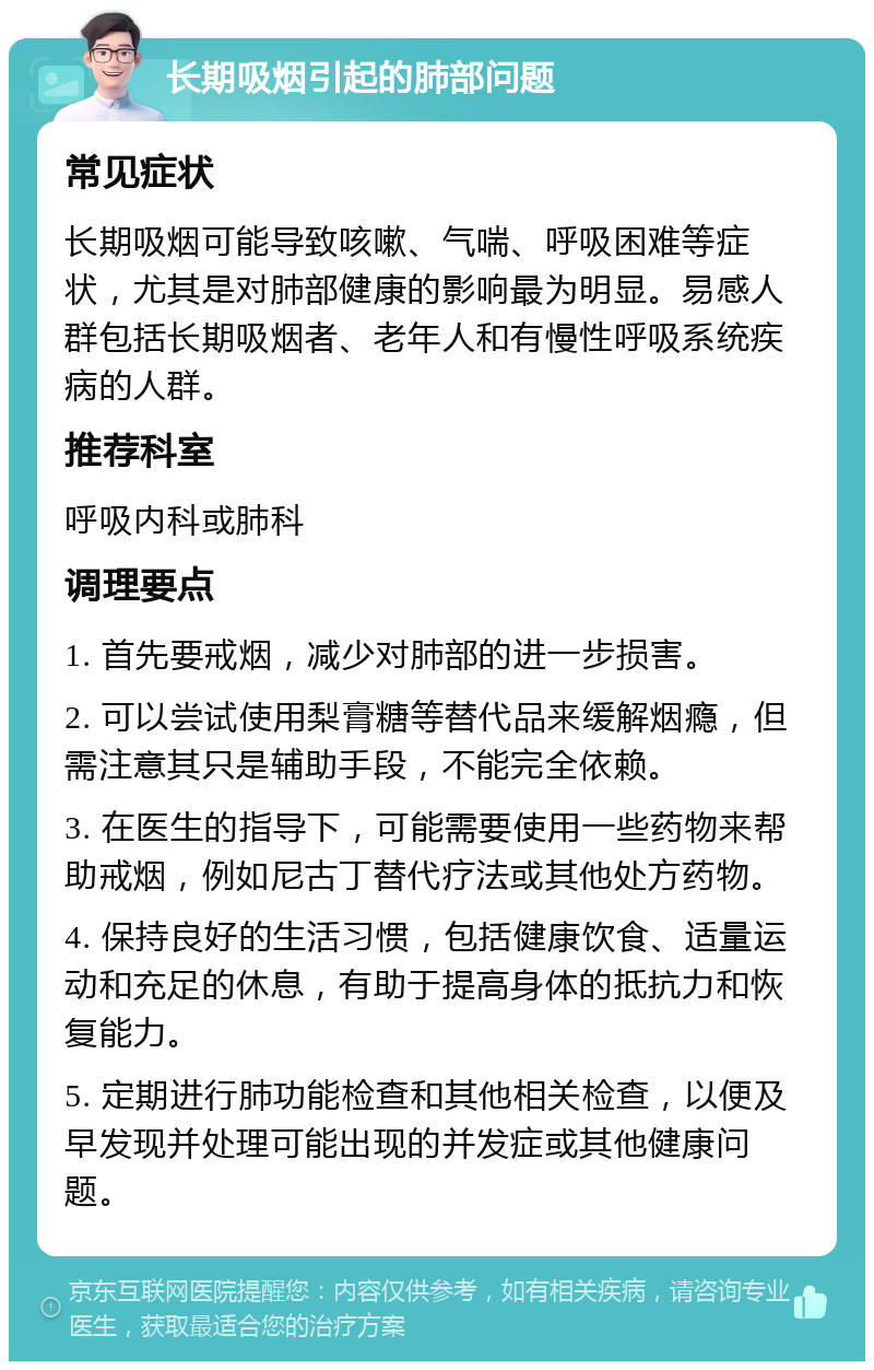 长期吸烟引起的肺部问题 常见症状 长期吸烟可能导致咳嗽、气喘、呼吸困难等症状，尤其是对肺部健康的影响最为明显。易感人群包括长期吸烟者、老年人和有慢性呼吸系统疾病的人群。 推荐科室 呼吸内科或肺科 调理要点 1. 首先要戒烟，减少对肺部的进一步损害。 2. 可以尝试使用梨膏糖等替代品来缓解烟瘾，但需注意其只是辅助手段，不能完全依赖。 3. 在医生的指导下，可能需要使用一些药物来帮助戒烟，例如尼古丁替代疗法或其他处方药物。 4. 保持良好的生活习惯，包括健康饮食、适量运动和充足的休息，有助于提高身体的抵抗力和恢复能力。 5. 定期进行肺功能检查和其他相关检查，以便及早发现并处理可能出现的并发症或其他健康问题。