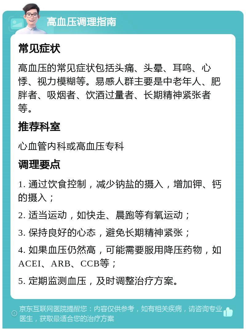 高血压调理指南 常见症状 高血压的常见症状包括头痛、头晕、耳鸣、心悸、视力模糊等。易感人群主要是中老年人、肥胖者、吸烟者、饮酒过量者、长期精神紧张者等。 推荐科室 心血管内科或高血压专科 调理要点 1. 通过饮食控制，减少钠盐的摄入，增加钾、钙的摄入； 2. 适当运动，如快走、晨跑等有氧运动； 3. 保持良好的心态，避免长期精神紧张； 4. 如果血压仍然高，可能需要服用降压药物，如ACEI、ARB、CCB等； 5. 定期监测血压，及时调整治疗方案。