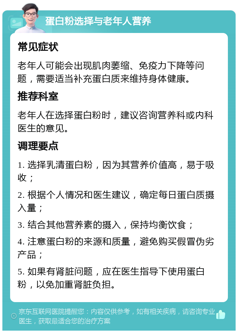 蛋白粉选择与老年人营养 常见症状 老年人可能会出现肌肉萎缩、免疫力下降等问题，需要适当补充蛋白质来维持身体健康。 推荐科室 老年人在选择蛋白粉时，建议咨询营养科或内科医生的意见。 调理要点 1. 选择乳清蛋白粉，因为其营养价值高，易于吸收； 2. 根据个人情况和医生建议，确定每日蛋白质摄入量； 3. 结合其他营养素的摄入，保持均衡饮食； 4. 注意蛋白粉的来源和质量，避免购买假冒伪劣产品； 5. 如果有肾脏问题，应在医生指导下使用蛋白粉，以免加重肾脏负担。