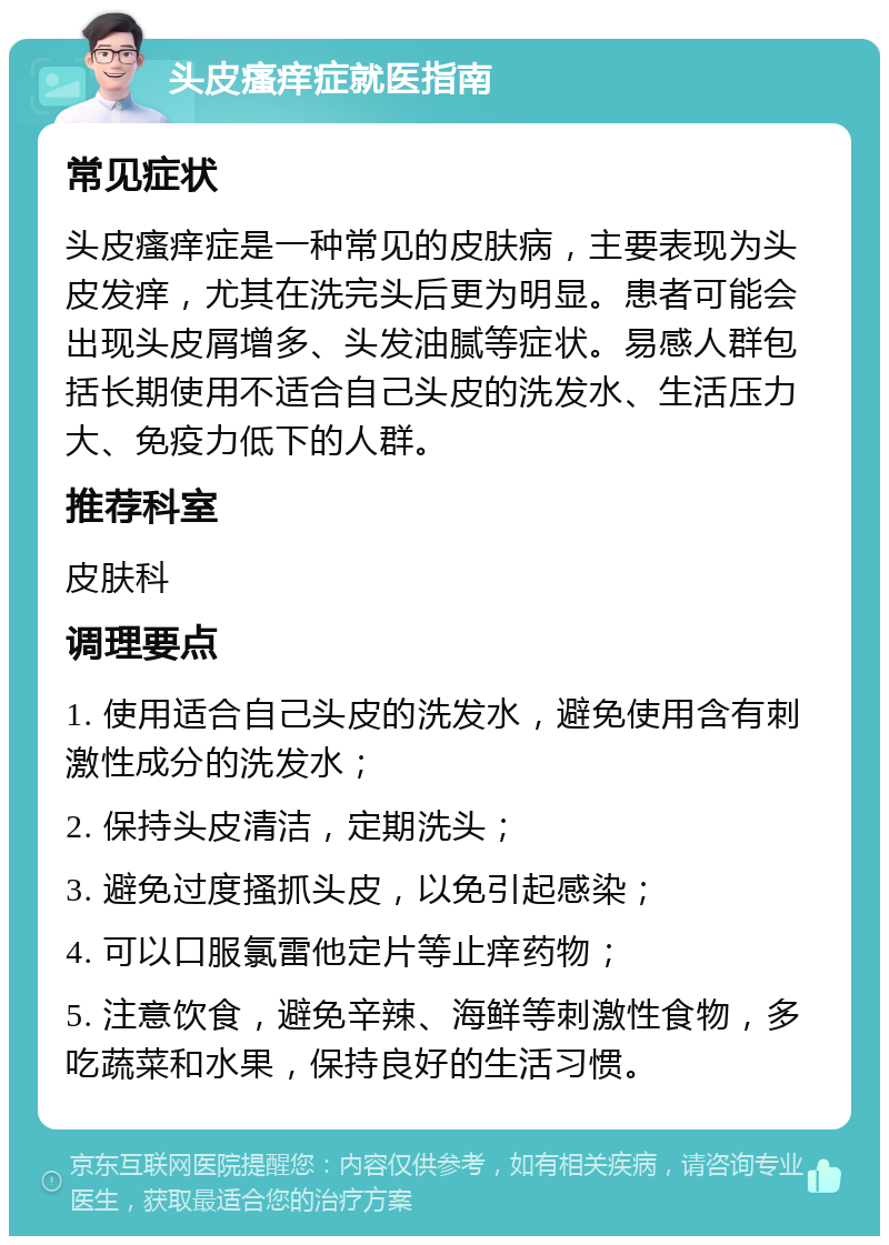 头皮瘙痒症就医指南 常见症状 头皮瘙痒症是一种常见的皮肤病，主要表现为头皮发痒，尤其在洗完头后更为明显。患者可能会出现头皮屑增多、头发油腻等症状。易感人群包括长期使用不适合自己头皮的洗发水、生活压力大、免疫力低下的人群。 推荐科室 皮肤科 调理要点 1. 使用适合自己头皮的洗发水，避免使用含有刺激性成分的洗发水； 2. 保持头皮清洁，定期洗头； 3. 避免过度搔抓头皮，以免引起感染； 4. 可以口服氯雷他定片等止痒药物； 5. 注意饮食，避免辛辣、海鲜等刺激性食物，多吃蔬菜和水果，保持良好的生活习惯。