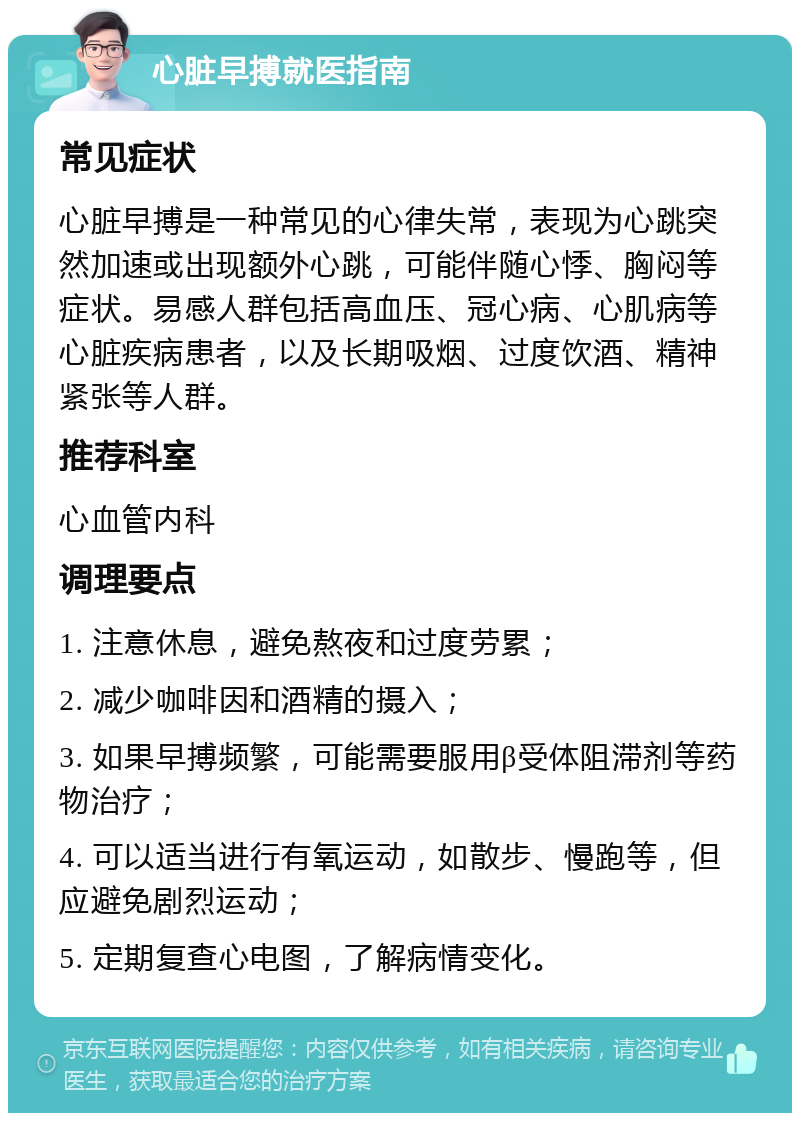 心脏早搏就医指南 常见症状 心脏早搏是一种常见的心律失常，表现为心跳突然加速或出现额外心跳，可能伴随心悸、胸闷等症状。易感人群包括高血压、冠心病、心肌病等心脏疾病患者，以及长期吸烟、过度饮酒、精神紧张等人群。 推荐科室 心血管内科 调理要点 1. 注意休息，避免熬夜和过度劳累； 2. 减少咖啡因和酒精的摄入； 3. 如果早搏频繁，可能需要服用β受体阻滞剂等药物治疗； 4. 可以适当进行有氧运动，如散步、慢跑等，但应避免剧烈运动； 5. 定期复查心电图，了解病情变化。