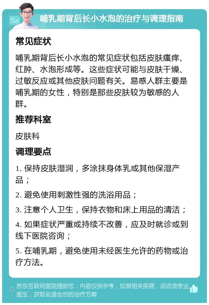 哺乳期背后长小水泡的治疗与调理指南 常见症状 哺乳期背后长小水泡的常见症状包括皮肤瘙痒、红肿、水泡形成等。这些症状可能与皮肤干燥、过敏反应或其他皮肤问题有关。易感人群主要是哺乳期的女性，特别是那些皮肤较为敏感的人群。 推荐科室 皮肤科 调理要点 1. 保持皮肤湿润，多涂抹身体乳或其他保湿产品； 2. 避免使用刺激性强的洗浴用品； 3. 注意个人卫生，保持衣物和床上用品的清洁； 4. 如果症状严重或持续不改善，应及时就诊或到线下医院咨询； 5. 在哺乳期，避免使用未经医生允许的药物或治疗方法。