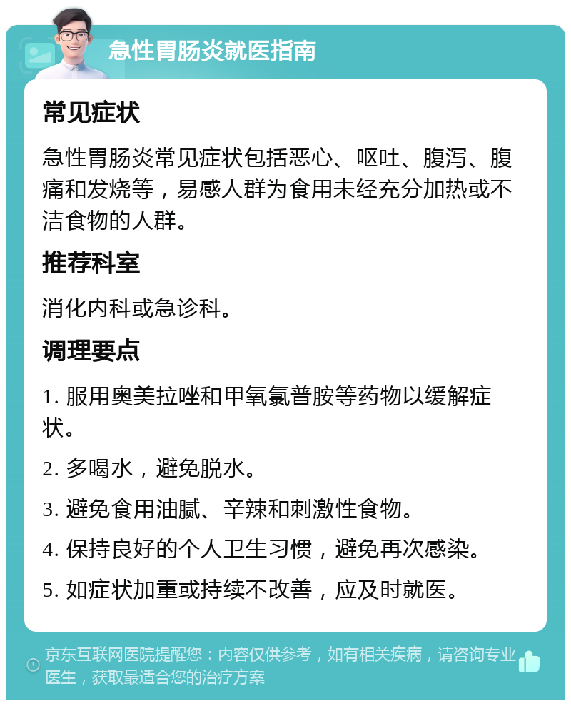 急性胃肠炎就医指南 常见症状 急性胃肠炎常见症状包括恶心、呕吐、腹泻、腹痛和发烧等，易感人群为食用未经充分加热或不洁食物的人群。 推荐科室 消化内科或急诊科。 调理要点 1. 服用奥美拉唑和甲氧氯普胺等药物以缓解症状。 2. 多喝水，避免脱水。 3. 避免食用油腻、辛辣和刺激性食物。 4. 保持良好的个人卫生习惯，避免再次感染。 5. 如症状加重或持续不改善，应及时就医。