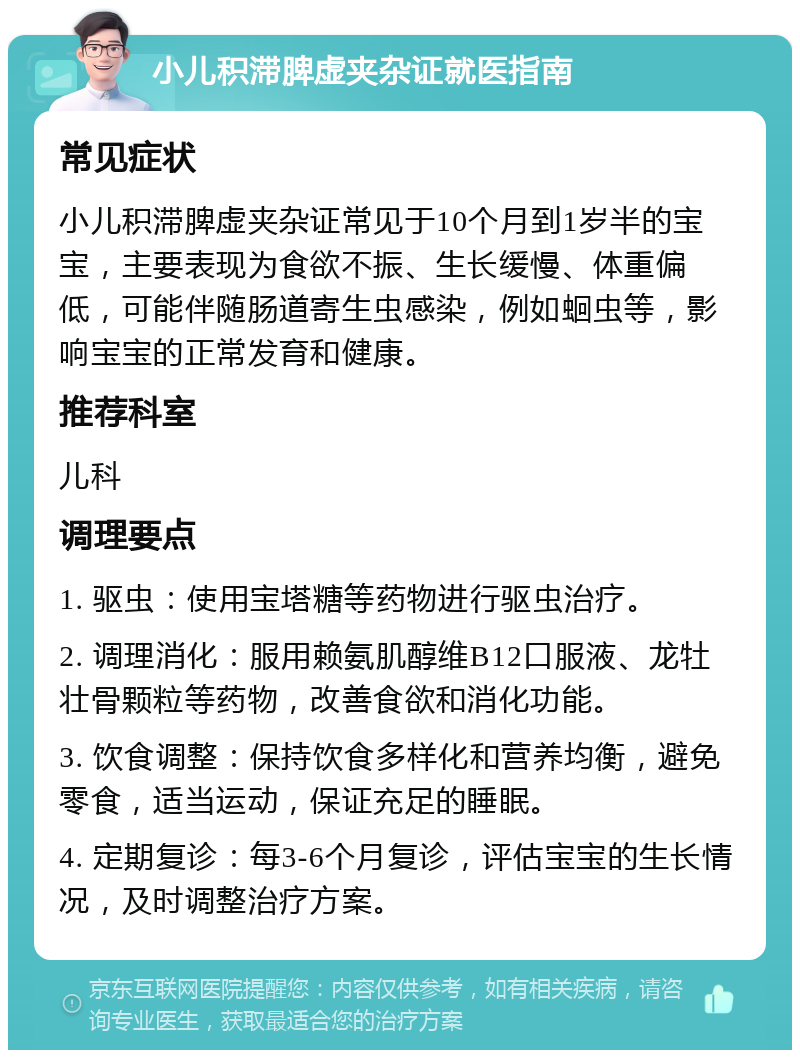 小儿积滞脾虚夹杂证就医指南 常见症状 小儿积滞脾虚夹杂证常见于10个月到1岁半的宝宝，主要表现为食欲不振、生长缓慢、体重偏低，可能伴随肠道寄生虫感染，例如蛔虫等，影响宝宝的正常发育和健康。 推荐科室 儿科 调理要点 1. 驱虫：使用宝塔糖等药物进行驱虫治疗。 2. 调理消化：服用赖氨肌醇维B12口服液、龙牡壮骨颗粒等药物，改善食欲和消化功能。 3. 饮食调整：保持饮食多样化和营养均衡，避免零食，适当运动，保证充足的睡眠。 4. 定期复诊：每3-6个月复诊，评估宝宝的生长情况，及时调整治疗方案。