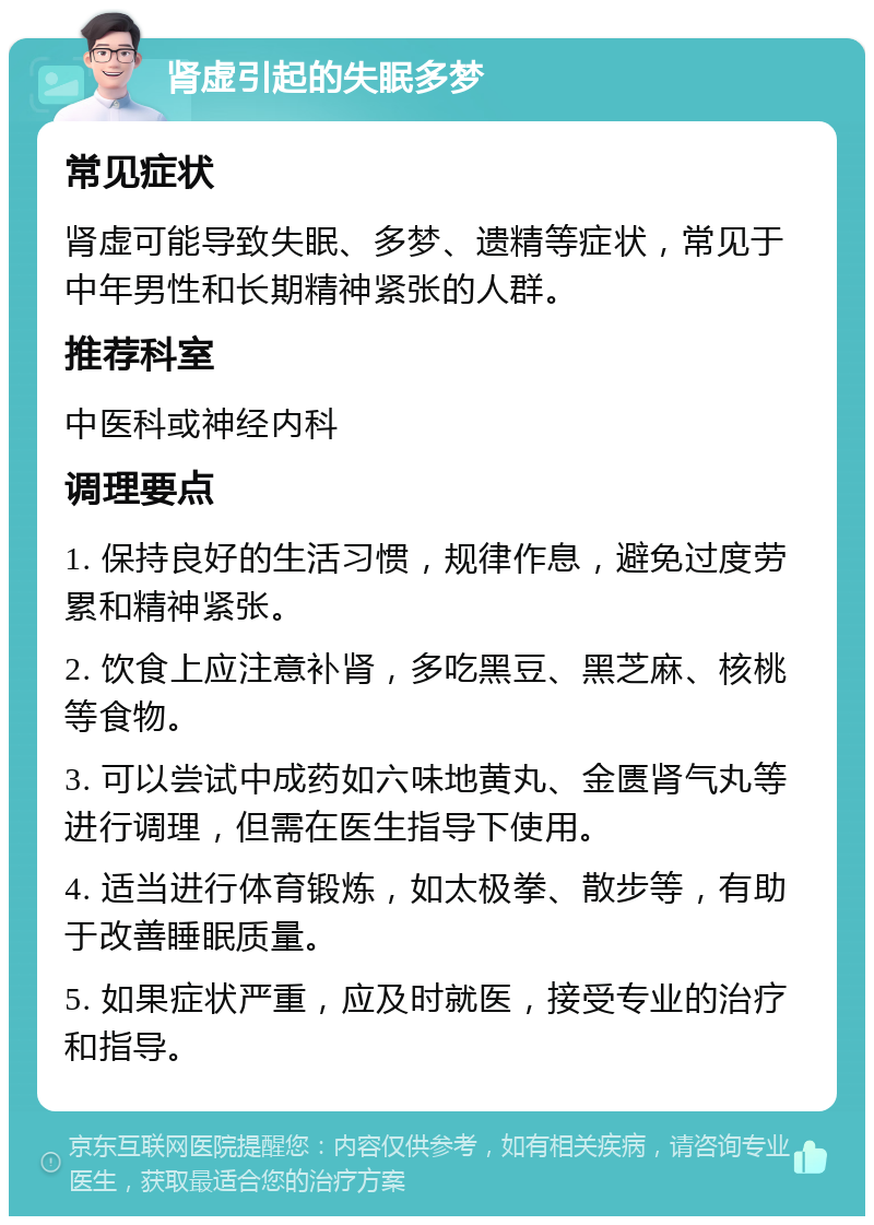 肾虚引起的失眠多梦 常见症状 肾虚可能导致失眠、多梦、遗精等症状，常见于中年男性和长期精神紧张的人群。 推荐科室 中医科或神经内科 调理要点 1. 保持良好的生活习惯，规律作息，避免过度劳累和精神紧张。 2. 饮食上应注意补肾，多吃黑豆、黑芝麻、核桃等食物。 3. 可以尝试中成药如六味地黄丸、金匮肾气丸等进行调理，但需在医生指导下使用。 4. 适当进行体育锻炼，如太极拳、散步等，有助于改善睡眠质量。 5. 如果症状严重，应及时就医，接受专业的治疗和指导。