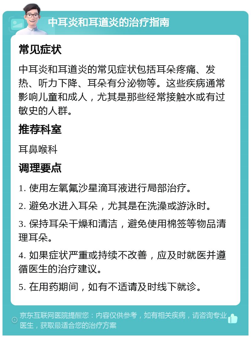 中耳炎和耳道炎的治疗指南 常见症状 中耳炎和耳道炎的常见症状包括耳朵疼痛、发热、听力下降、耳朵有分泌物等。这些疾病通常影响儿童和成人，尤其是那些经常接触水或有过敏史的人群。 推荐科室 耳鼻喉科 调理要点 1. 使用左氧氟沙星滴耳液进行局部治疗。 2. 避免水进入耳朵，尤其是在洗澡或游泳时。 3. 保持耳朵干燥和清洁，避免使用棉签等物品清理耳朵。 4. 如果症状严重或持续不改善，应及时就医并遵循医生的治疗建议。 5. 在用药期间，如有不适请及时线下就诊。