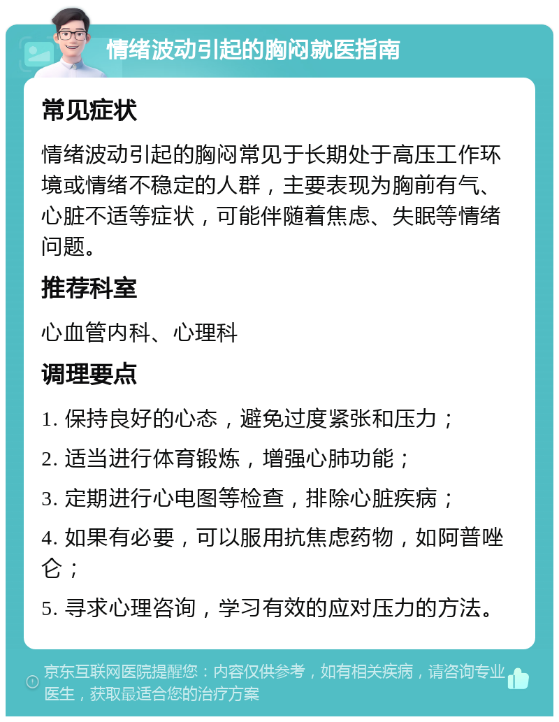 情绪波动引起的胸闷就医指南 常见症状 情绪波动引起的胸闷常见于长期处于高压工作环境或情绪不稳定的人群，主要表现为胸前有气、心脏不适等症状，可能伴随着焦虑、失眠等情绪问题。 推荐科室 心血管内科、心理科 调理要点 1. 保持良好的心态，避免过度紧张和压力； 2. 适当进行体育锻炼，增强心肺功能； 3. 定期进行心电图等检查，排除心脏疾病； 4. 如果有必要，可以服用抗焦虑药物，如阿普唑仑； 5. 寻求心理咨询，学习有效的应对压力的方法。