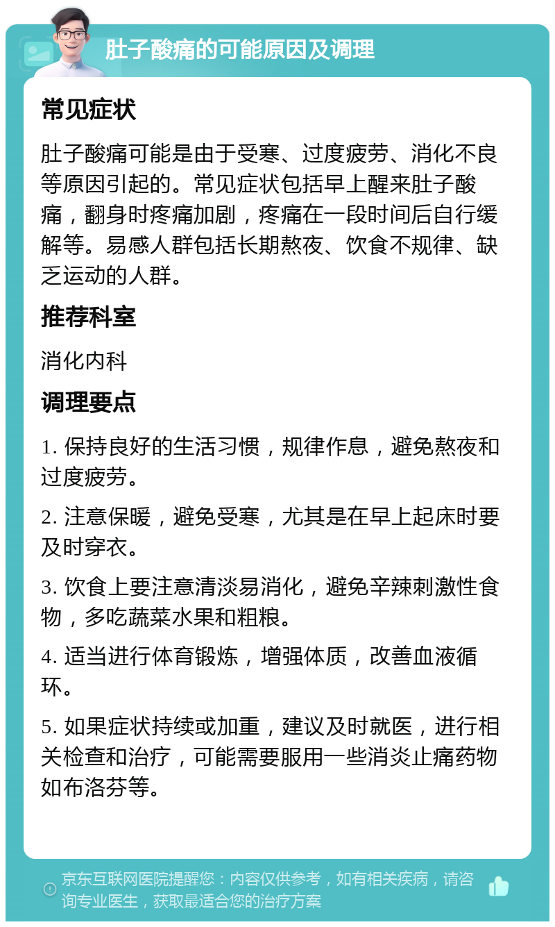 肚子酸痛的可能原因及调理 常见症状 肚子酸痛可能是由于受寒、过度疲劳、消化不良等原因引起的。常见症状包括早上醒来肚子酸痛，翻身时疼痛加剧，疼痛在一段时间后自行缓解等。易感人群包括长期熬夜、饮食不规律、缺乏运动的人群。 推荐科室 消化内科 调理要点 1. 保持良好的生活习惯，规律作息，避免熬夜和过度疲劳。 2. 注意保暖，避免受寒，尤其是在早上起床时要及时穿衣。 3. 饮食上要注意清淡易消化，避免辛辣刺激性食物，多吃蔬菜水果和粗粮。 4. 适当进行体育锻炼，增强体质，改善血液循环。 5. 如果症状持续或加重，建议及时就医，进行相关检查和治疗，可能需要服用一些消炎止痛药物如布洛芬等。