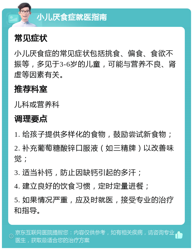 小儿厌食症就医指南 常见症状 小儿厌食症的常见症状包括挑食、偏食、食欲不振等，多见于3-6岁的儿童，可能与营养不良、肾虚等因素有关。 推荐科室 儿科或营养科 调理要点 1. 给孩子提供多样化的食物，鼓励尝试新食物； 2. 补充葡萄糖酸锌口服液（如三精牌）以改善味觉； 3. 适当补钙，防止因缺钙引起的多汗； 4. 建立良好的饮食习惯，定时定量进餐； 5. 如果情况严重，应及时就医，接受专业的治疗和指导。