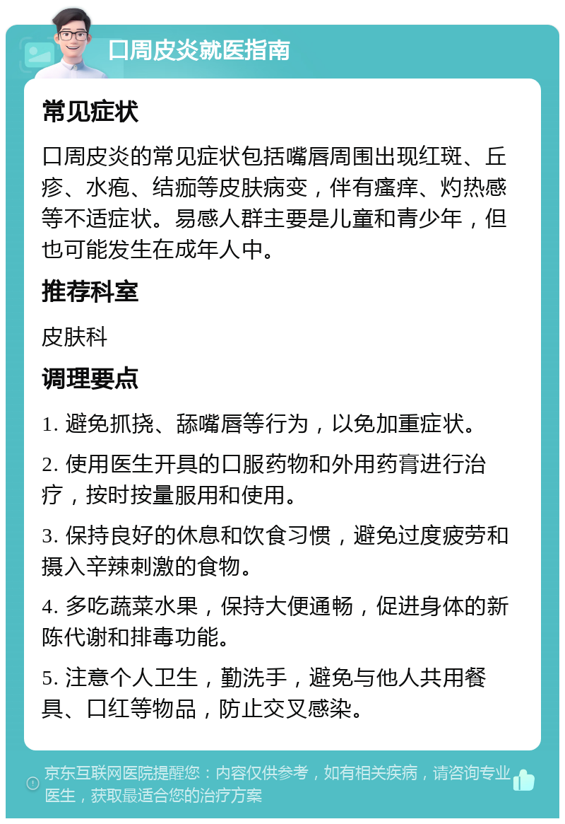 口周皮炎就医指南 常见症状 口周皮炎的常见症状包括嘴唇周围出现红斑、丘疹、水疱、结痂等皮肤病变，伴有瘙痒、灼热感等不适症状。易感人群主要是儿童和青少年，但也可能发生在成年人中。 推荐科室 皮肤科 调理要点 1. 避免抓挠、舔嘴唇等行为，以免加重症状。 2. 使用医生开具的口服药物和外用药膏进行治疗，按时按量服用和使用。 3. 保持良好的休息和饮食习惯，避免过度疲劳和摄入辛辣刺激的食物。 4. 多吃蔬菜水果，保持大便通畅，促进身体的新陈代谢和排毒功能。 5. 注意个人卫生，勤洗手，避免与他人共用餐具、口红等物品，防止交叉感染。