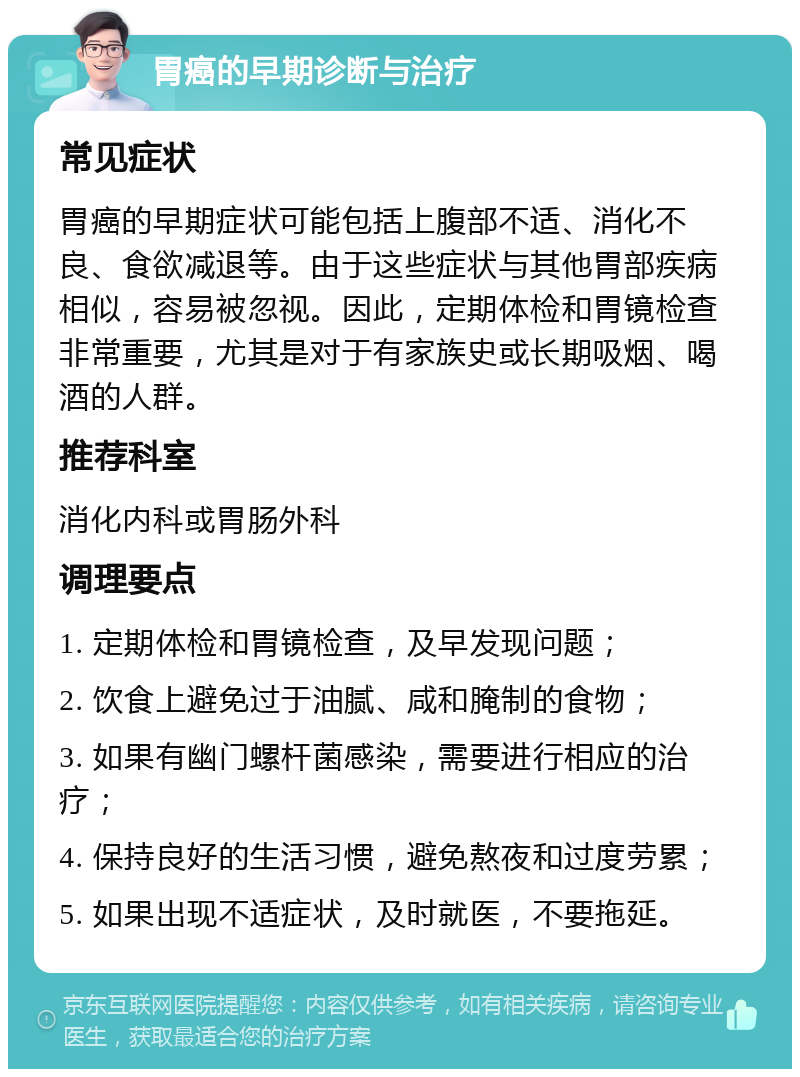 胃癌的早期诊断与治疗 常见症状 胃癌的早期症状可能包括上腹部不适、消化不良、食欲减退等。由于这些症状与其他胃部疾病相似，容易被忽视。因此，定期体检和胃镜检查非常重要，尤其是对于有家族史或长期吸烟、喝酒的人群。 推荐科室 消化内科或胃肠外科 调理要点 1. 定期体检和胃镜检查，及早发现问题； 2. 饮食上避免过于油腻、咸和腌制的食物； 3. 如果有幽门螺杆菌感染，需要进行相应的治疗； 4. 保持良好的生活习惯，避免熬夜和过度劳累； 5. 如果出现不适症状，及时就医，不要拖延。