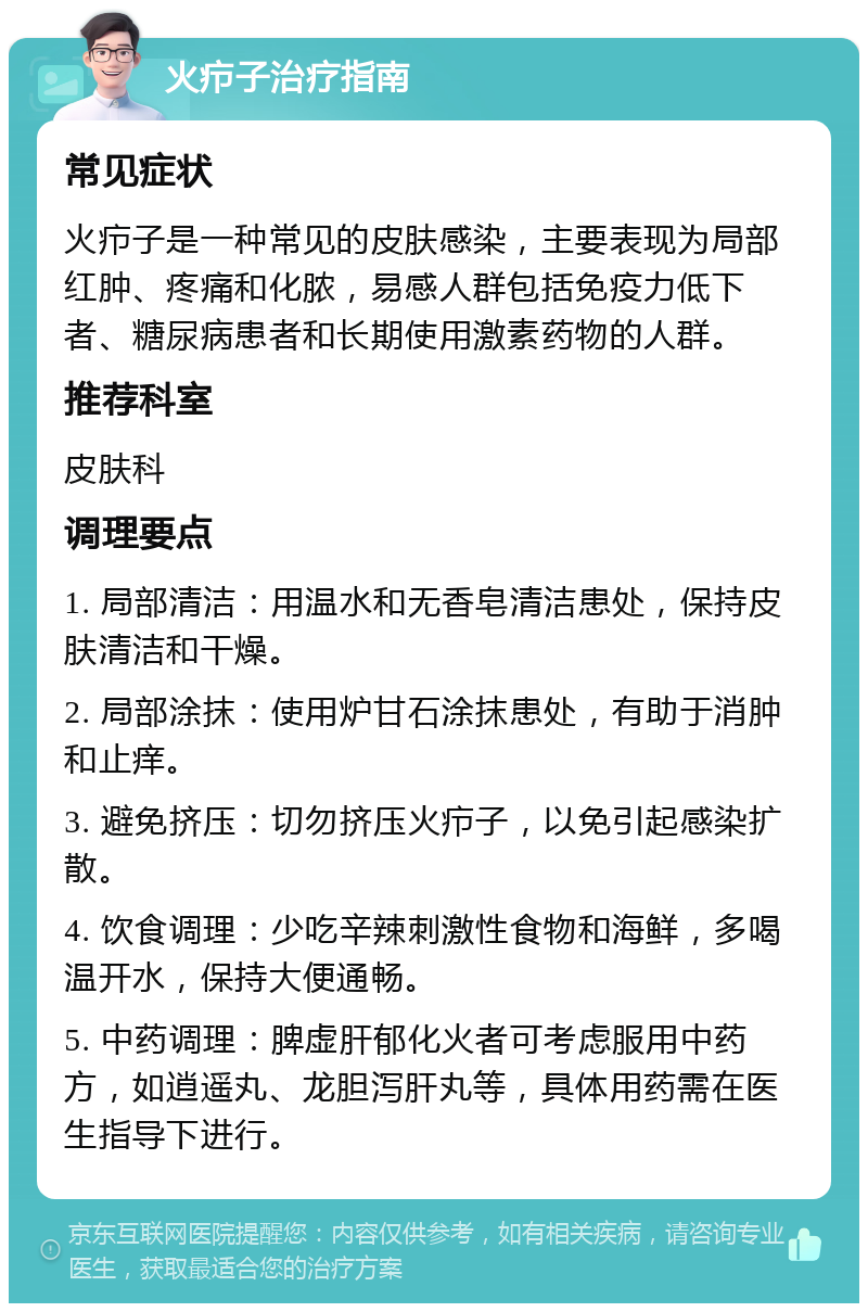 火疖子治疗指南 常见症状 火疖子是一种常见的皮肤感染，主要表现为局部红肿、疼痛和化脓，易感人群包括免疫力低下者、糖尿病患者和长期使用激素药物的人群。 推荐科室 皮肤科 调理要点 1. 局部清洁：用温水和无香皂清洁患处，保持皮肤清洁和干燥。 2. 局部涂抹：使用炉甘石涂抹患处，有助于消肿和止痒。 3. 避免挤压：切勿挤压火疖子，以免引起感染扩散。 4. 饮食调理：少吃辛辣刺激性食物和海鲜，多喝温开水，保持大便通畅。 5. 中药调理：脾虚肝郁化火者可考虑服用中药方，如逍遥丸、龙胆泻肝丸等，具体用药需在医生指导下进行。