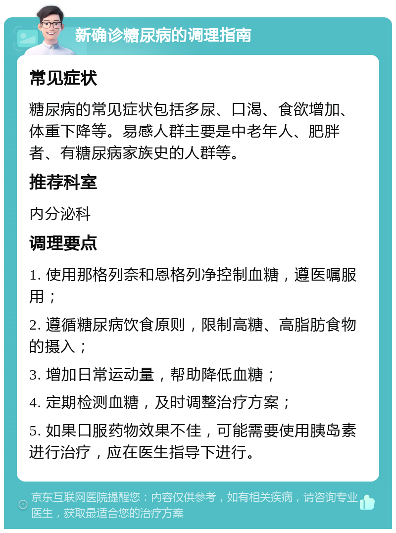 新确诊糖尿病的调理指南 常见症状 糖尿病的常见症状包括多尿、口渴、食欲增加、体重下降等。易感人群主要是中老年人、肥胖者、有糖尿病家族史的人群等。 推荐科室 内分泌科 调理要点 1. 使用那格列奈和恩格列净控制血糖，遵医嘱服用； 2. 遵循糖尿病饮食原则，限制高糖、高脂肪食物的摄入； 3. 增加日常运动量，帮助降低血糖； 4. 定期检测血糖，及时调整治疗方案； 5. 如果口服药物效果不佳，可能需要使用胰岛素进行治疗，应在医生指导下进行。